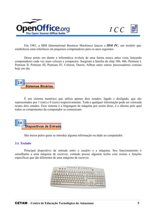 Em 1981, a IBM (International Business Machines) lançou o IBM PC, um modelo que
estabeleceu uma referência em pequenos computadores para os anos seguintes.
Desse ponto em diante a informática evoluiu de uma forma nunca antes vista, lançando
computadores cada vez mais velozes e compactos. Surgiram a família do chip 386, 486, Pentium I,
Pentium II, Pentium III, Pentium IV, Celeron, Duron, Atlhon entre outros processadores comuns
hoje em dia.
É um sistema numérico que utiliza apenas dois estados: ligado e desligado, que são
representados por 1 (um) e 0 (zero) respectivamente. Toda e qualquer informação pode ser colocada
nestes dois estados. Esse sistema é a linguagem de máquina por assim dizer, é o idioma pelo qual
todos os componentes do computador se comunicam.
São meios pelos quais se introduz alguma informação ou dado ao computador.
3.1. Teclado
Principal dispositivo de entrada entre o usuário e a máquina. Seu funcionamento é
semelhante a uma máquina de escrever, contudo possui algumas teclas com nomes e funções
específicas que são diferentes de uma máquina de escrever.
CETAM – Centro de Educação Tecnológica do Amazonas 5
2.0
Sistemas Binários
Dispositivos de Entrada
3.0
I C C
 