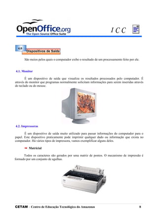 São meios pelos quais o computador exibe o resultado de um processamento feito por ele.
4.1. Monitor
É um dispositivo de saída que visualiza os resultados processados pelo computador. É
através do monitor que programas normalmente solicitam informações para serem inseridas através
do teclado ou do mouse.
4.2. Impressoras
É um dispositivo de saída muito utilizado para passar informações do computador para o
papel. Este dispositivo praticamente pode imprimir qualquer dado ou informação que exista no
computador. Há vários tipos de impressora, vamos exemplificar alguns deles.
Matricial
Todos os caracteres são gerados por uma matriz de pontos. O mecanismo de impressão é
formado por um conjunto de agulhas.
CETAM – Centro de Educação Tecnológica do Amazonas 8
4.0
Dispositivos de Saída
I C C
 
