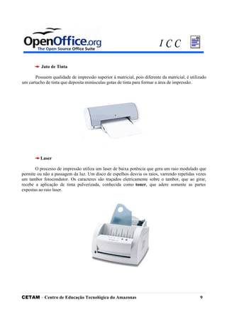 Jato de Tinta
Possuem qualidade de impressão superior à matricial, pois diferente da matricial, é utilizado
um cartucho de tinta que deposita minúsculas gotas de tinta para formar a área de impressão.
Laser
O processo de impressão utiliza um laser de baixa potência que gera um raio modulado que
permite ou não a passagem da luz. Um disco de espelhos desvia os raios, varrendo repetidas vezes
um tambor fotocondutor. Os caracteres são traçados eletricamente sobre o tambor, que ao girar,
recebe a aplicação de tinta pulverizada, conhecida como toner, que adere somente as partes
expostas ao raio laser.
CETAM – Centro de Educação Tecnológica do Amazonas 9
I C C
 