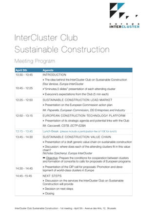 InterCluster Club
Sustainable Construction
Meeting Program
April 5th                  Agenda
10:30 - 10:45              INTRODUCTION
                           ‣ The idea behind the InterCluster Club on Sustainable Construction
                           Elsa Venisse, Europa InterCluster
10:45 - 12:25              ‣“5minutes,5 slides” presentation of each attending cluster
                           ‣ Everyone’s expectations from the Club (5 min each)

12:25 - 12:50              SUSTAINABLE CONSTRUCTION LEAD MARKET
                           ‣ Presentation on the European Commission action plan
                           Mr. Paparella, European Commission, DG Entreprises and Industry
12:50 - 13:15              EUROPEAN CONSTRUCTION TECHNOLOGY PLATFORM
                           ‣ Presentation of its strategic agenda and potential links with the Club
                           Mr. Caccavelli, CSTB, ECTP-E2BA
13:15 - 13:45              Lunch Break (please include a participation fee of 10€ for lunch)
13:45 - 14:30              SUSTAINABLE CONSTRUCTION VALUE CHAIN
                           ‣ Presentation of a draft generic value chain on sustainable construction
                           ‣ Discussion: where does each of the attending clusters ﬁt in this value
                           chain?
                           Nicholas Szechenyi, Europa InterCluster
                           ➡ Objective: Prepare the conditions for cooperation between clusters
                           and formation of consortia to calls for proposals of European programs
                           ‣ Presentation of the CIP call for proposals: Promotion and deve-
14:30 - 14:45
                           lopment of world-class clusters in Europe
14:45 -15:45               NEXT STEPS
                           ‣ Discussion on the services the InterCluster Club on Sustainable
                           Construction will provide
                           ‣ Decision on next steps
                           ‣ Closing




InterCluster Club Sustainable Construction - 1st meeting - April 5th - Avenue des Arts, 12, Brussels   	
 