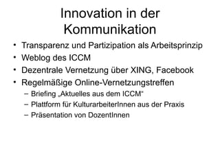 Innovation in der Kommunikation Transparenz und Partizipation als Arbeitsprinzip Weblog des ICCM Dezentrale Vernetzung über XING, Facebook Regelmäßige Online-Vernetzungstreffen Briefing „Aktuelles aus dem ICCM“ Plattform für KulturarbeiterInnen aus der Praxis Präsentation von DozentInnen  