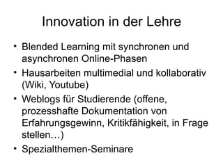 Innovation in der Lehre Blended Learning mit synchronen und asynchronen Online-Phasen Hausarbeiten multimedial und kollaborativ (Wiki, Youtube) Weblogs für Studierende (offene, prozesshafte Dokumentation von Erfahrungsgewinn, Kritikfähigkeit, in Frage stellen…) Spezialthemen-Seminare  