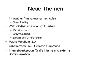 Neue Themen Innovative Finanzierungsmethoden Crowdfunding Web 2.0-Prinzip in der Kulturarbeit Partizipation Crowdsourcing Einsatz von Onlinemedien Public Relations 2.0 Urheberrecht neu: Creative Commons Internetwerkzeuge für die interne und externe Kommunikation 
