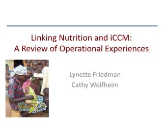 Linking Nutrition and iCCM:
A Review of Operational Experiences
Lynette Friedman
Cathy Wolfheim
 