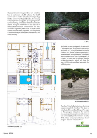 The natural watercourse provides a very beneficial
    base to implement a SUDS scheme. The SUDS
    scheme will be used to enrich the existing ecology
    that has formed over the past decades. The building
    will disrupt some ecology but, by designing specific
    types of planting, wetland and other silviculture, the
    overall ecological importance of the site will be
    enhanced.The intention is to maintain and make
    accessible to general public view as much natural
    wildlife and landscaping as possible. This will provide
    a more natural type of space for remembrance and
    ash scattering.



                                                                                                      A RILL


                                                              A rich and diverse setting such as Crownhill
                                                              Crematorium has the potential to be made
                                                              accessible for a variety of personal reflection
                                                              choices; very formal gardens, promenades,
                                                              woodland trails, memorial walls (Columbaria)
                                                              and a cross section of water features, each at
                                                              a variety of scales and formalities. A series
                                                              of descriptive notice boards will allow the
                                                              users to fully understand and appreciate the
                                                              wildlife on site.




                                                                                      A JAPANESE GARDEN


                                                              The client’s total budget at the time of writing
                                                              is approximately £5.48 million. This figure is
                                                              to include all fees and enabling works, such
                                                              as the ecological mitigation. The current
                                                              project programme requires a start on site in
                                                              late summer 2009, and completion in early
                                                              2011. I hope to keep you informed of our
                                                              progress in future editions of ‘TJ’.



    GROUND FLOOR PLAN




Spring 2009                                                                                                      23
 