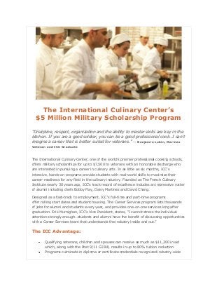 The International Culinary Center’s
$5 Million Military Scholarship Program
“Discipline, respect, organization and the ability to master skills are key in the
kitchen. If you are a good soldier, you can be a good professional cook…I can’t
imagine a career that is better suited for veterans.” -- Benjamin Lubin, Marines
Veteran and ICC Graduate

The International Culinary Center, one of the world’s premier professional cooking schools,
offers military scholarships for up to $7,500 to veterans with an honorable discharge who
are interested in pursuing a career in culinary arts. In as little as six months, ICC’s
intensive, hands-on programs provide students with real-world skills to maximize their
career-readiness for any field in the culinary industry. Founded as The French Culinary
Institute nearly 30 years ago, ICC's track record of excellence includes an impressive roster
of alumni including chefs Bobby Flay, Daisy Martinez and David Chang.
Designed as a fast-track to employment, ICC's full-time and part-time programs
offer rolling start dates and student housing. The Career Services program lists thousands
of jobs for alumni and students every year, and provides one-on-one services long after
graduation. Erik Murnighan, ICC’s Vice President, states, “I cannot stress the individual
attention strongly enough…students and alumni have the benefit of discussing opportunities
with a Career Services team that understands the industry inside and out.”

The ICC Advantage:
Qualifying veterans, children and spouses can receive as much as $11,200 in aid
which, along with the Post 9/11 GI Bill, results in up to 80% tuition reduction
Programs culminate in diploma or certificate credentials recognized industry-wide

 