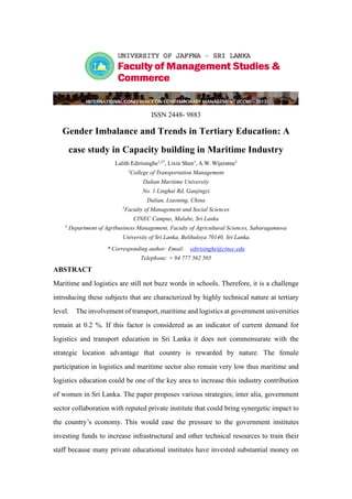 ISSN 2448- 9883
Gender Imbalance and Trends in Tertiary Education: A
case study in Capacity building in Maritime Industry
Lalith Edirisinghe1,2*
, Lixin Shen1
, A.W. Wijeratne3
1
College of Transportation Management
Dalian Maritime University
No. 1 Linghai Rd, Ganjingzi
Dalian, Liaoning, China
2
Faculty of Management and Social Sciences
CINEC Campus, Malabe, Sri Lanka
3
Department of Agribusiness Management, Faculty of Agricultural Sciences, Sabaragamuwa
University of Sri Lanka, Belihuloya 70140, Sri Lanka.
* Corresponding author: Email: edirisinghe@cinec.edu
Telephone: + 94 777 562 505
ABSTRACT
Maritime and logistics are still not buzz words in schools. Therefore, it is a challenge
introducing these subjects that are characterized by highly technical nature at tertiary
level. The involvement of transport, maritime and logistics at government universities
remain at 0.2 %. If this factor is considered as an indicator of current demand for
logistics and transport education in Sri Lanka it does not commensurate with the
strategic location advantage that country is rewarded by nature. The female
participation in logistics and maritime sector also remain very low thus maritime and
logistics education could be one of the key area to increase this industry contribution
of women in Sri Lanka. The paper proposes various strategies; inter alia, government
sector collaboration with reputed private institute that could bring synergetic impact to
the country’s economy. This would ease the pressure to the government institutes
investing funds to increase infrastructural and other technical resources to train their
staff because many private educational institutes have invested substantial money on
 