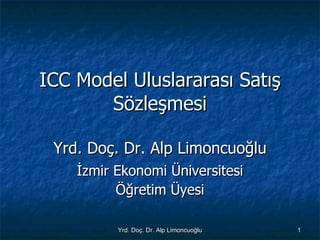 ICC Model Uluslararası Satış Sözleşmesi Yrd. Doç. Dr. Alp Limoncuoğlu İzmir Ekonomi Üniversitesi Öğretim Üyesi 