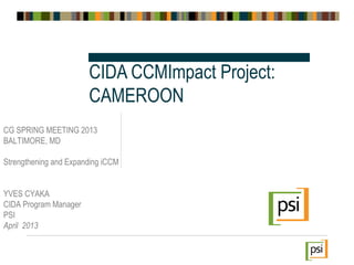 CG SPRING MEETING 2013
BALTIMORE, MD
Strengthening and Expanding iCCM
YVES CYAKA
CIDA Program Manager
PSI
April 2013
CIDA CCMImpact Project:
CAMEROON
 