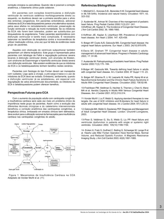 Revista da Sociedade de Cardiologia do Rio Grande do Sul - Ano XIII nº 03 Set/Out/Nov/Dez 2004Ano XIII nº 03 Set/Out/Nov/Dez 2004Ano XIII nº 03 Set/Out/Nov/Dez 2004Ano XIII nº 03 Set/Out/Nov/Dez 2004Ano XIII nº 03 Set/Out/Nov/Dez 2004
3
correção cirúrgica ou percutânea. Quando não é possível a correção
anatômica, o tratamento clínico pode colaborar.
Em pacientes com corações biventriculares e disfunção
ventricular do ventrículo sistêmico morfologicamente direito ou
esquerdo, os diuréticos devem ser a primeira escolha para o alívio
dos sintomas congestivos. Em pacientes sintomáticos, adicionar
inibidores da ECA e beta-bloqueadores parece uma alternativa razoável,
pelos seus efeitos no remodelamento ventricular, preservação da
função ventricular e redução da morbi-mortalidade. Se os inibidores
da ECA não forem bem tolerados, podem ser substituídos por
bloqueadores da angiotensina. Tratar pacientes assintomáticos com
disfunção ventricular é tarefa mais complicada. É necessário
balancear os benefícios da terapêutica contra a inconveniência de
utilizar medicação crônica, uma vez que há falta de evidências neste
grupo de pacientes.
Aqueles com obstrução do ventrículo subpulmonar também
apresentam um dilema terapêutico. Este grupo é representado pelos
pacientes com tetralogia de Fallot e regurgitação pulmonar severa
levando à disfunção ventricular direita, com anomalia de Ebstein,
com síndrome de Eisenmenger e hipertrofia ventricular direita severa
com disfunção ventricular. Não existem evidências de que os inibidores
da ECA e os betabloqueadores tenham benéfico nestes cenários.
Pacientes com fisiologia do tipo Fontan devem ser manejados
com cuidados. Logo após a cirurgia, a pré-carga é baixa e o uso de
inibidores da ECA deve ser evitado. Entretanto, tardiamente, quando
a disfunção ventricular já se estabeleceu, em especial com
regurgitação de valva atrioventricular documentada, os inibidores da
ECA e betabloqueadores podem oferecer beneficio.
Perspectivas Futuras para CCA
Com o aumento da população adulta com cardiopatia congênita,
a insuficiência cardíaca será cada vez mais um problema clínico de
importância neste grupo de pacientes. Assim como a evolução das
diferentes técnicas cirúrgicas e do cateterismo intervencionista
beneficiou a correção anatômica das cardiopatias congênitas, a
terapêutica clínica, embasada em ensaios clínicos bem delineados,
deve evoluir para a utilização racional da farmacopéia para insuficiência
cardíaca nas cardiopatias congênitas do adulto.
Figura 1: Mecanismos de Insuficiência Cardíaca na CCA
Adaptado de Vonder Muhll et al. (11)
Referências Bibliográficas
1- Mitchell S.C., Korones S.B., Berendes H.W. Congenital heart disease
in 56,109 births. Incidence and natural history. Circulation 1971; 43,
323-332.
2- Auslender M., Artman M. Overview of the management of pediatric
heart failure. Prog Pediatr Cardiol 2000;11(3):231 -241.
3)Hoffman JIE, Kaplan S. The Incidence of Congenital Heart Disease.
J Am Coll Cardiol 2002; 39, 1890-1900.
4-Hoffman JIE, Kaplan S, Liberthson RR. Prevalence of congenital
heart disease. Am Heart J 2004; 147, 425-439.
5- Bolger AP, Coats AJS, Gatzoulis MA. Congenital heart disease: the
original heart failure syndrome. Eur Heart J 2003; 24(10):970-976.
6-Davis SF, Graham TP. Congenital heart disease in adults:
management of advanced heart failure. Progress in Pediatric Cardiology
2003; 17: 91-99.
7- Auslender M. Pathophysiology of pediatric heart failure. Prog Pediatr
Cardiol 2000;11(3):175 -184.
8-Bolger AP, Gatzoulis MA. Towards defining heart failure in adults
with congenital heart disease. Int J Cardiol 2004; 97 Suppl 1:15 -23.
9- Bolger AP, Sharma R, Li W, Leenarts M, Kalra PR, Kemp M et al.
Neurohormonal Activation and the Chronic Heart Failure Syndrome in
Adults With Congenital Heart Disease. Circulation 2002; 106:92-99.
10-Fredriksen PM, Veldtman G, Hechter S, Therrien J, Chen A, Warsi
MA et al. Aerobic Capacity in Adults With Various Congenital Heart
Diseases. Am J Cardiol 2001; 87(3):310-314.
11-Vonder Muhll I, Liu P, Webb G. Applying standard therapies to new
targets: the use of ACE inhibitors and B-blockers for heart failure in
adults with congenital heart disease. Int J Cardiol 2004; 97(1):25-33.
12-Gatzoulis MA, Webb G, Daubeney PEF. Diagnosis and Management
of Adult Congenital Heart Disease. London: Churchill Livingstone,
2003.
13-Piran S, Veldtman G, Siu S, Webb G, Liu PP. Heart failure and
ventricular dysfunction in patients with single or systemic right
ventricles. Circulation 2002; 105(10):1189-1194.
14- Eicken A, Fratz S, Gutfried C, Balling G, Schwaiger M, Lange R et
al. Hearts Late After Fontan Operation Have Normal Mass, Normal
Volume, and Reduced Systolic Function. A Magnetic Resonance
Imaging Study. J Am Coll Cardiol 2003; 42(6):1061-1065.
 