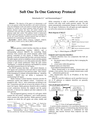 Soft One To One Gateway Protocol
                                            Balachandra G.C 1 and Hanumanathappa J 2
                                                                         delete connection in order to establish and control media
  Abstract— The objective of the paper is to demonstrate a soft          sessions with other multi media generate signals. The end
one to one gateway switch that describes a call control architecture,    points automatically communicate changes in services state to
where the intelligence of the call control is outside the gateways and   the call agent. Furthermore, the call agent can audit endpoints
handled by external call control elements called call agents. The        as well as the connection on endpoints [1], [2].
gateway protocol assumes that these call control elements will
synchronize with each other by sending coherent commands to the
gateways under their control. This gateway switch is master/salve        Block diagram of MGCP
protocol where the gateways are expected to execute commands sent                                                           CA
                                                                                               CA            SIP
by the call control elements. Gateway protocol does not define a
mechanism for synchronizing call control elements.                                      MGCP                    CA : Call agent
   Keywords— MGCP, MGCI, Gateway, Callagent, endpoint,                                         RTP              GW : Gateway
NTFY, DLCX, AUEP, AUCX, CRCX, MDCX, RSIP, hairpin.                                   GW                GW       MGCP: Media Gateway Control
                                                                                                                Protocol
                         I.INTRODUCTION
                                                                                                                RTP: Real Time Protocol
      Media gateway control interface describes an abstract                    EC1        EC2            EC3 SIP: Session initialization protocol
application programming interface (MGCI) and a                                                                  EC : End Connection
corresponding protocol (MGCP) for controlling Media                                Fig 1.1: Block diagram of MGCP
Gateways from external call control elements called media
gateway controllers or Call Agents. A Media Gateway is                   Endpoint and Connection Identifiers
typically a network element that provides conversion between                 Endpoint identifiers have two components that both are
the audio signals carried on telephone circuits and data packets         case- insensitive:
carried over the Internet or over other packet networks. MGCP                 • the domain name of the gateway that is managing the
assumes a call control architecture where the calls control                       endpoint
“intelligence" is outside the gateways and handled by external                • a local name within that gateway
call control elements known as Call Agents.                                Endpoint names are of the form:
   The MGCP assumes that these call control elements, or                     local-endpoint-name@domain-name
Call Agents will synchronize with each other to send coherent                  Where domain-name is an absolute domain-name and
commands and responses to the gateways under their control.              includes a host portion, thus an example domain-name could
If this assumption is violated, inconsistent behavior should be          be:    softonetoone.gataway.net
expected.      MGCP does not define a mechanism for                         Also, domain-name may be an IP-address of the form
synchronizing Call Agents.                                               [192.168.1.2]
      Media Gateway Control Interface functions provide for                    Both IPv4 and IPv6 addresses can be specified, however
connection control and endpoint control. Connections are                 use of IP addresses as endpoint identifiers are generally
grouped in calls. One or more connections can belong to one              discouraged [1], [2].
call. Connections and calls are set up at the initiative of one or       View of call agent and gateway
more Call Agents. Media gateways should be able to establish
                                                                              Call Agent or                       Call Agent or
several connections between the endpoint and the packet                      Media Gateway            SIP        Media Gateway
networks, or between the endpoint and other endpoints in the                Controller (MGC)         H.323      Controller (MGC)
same gateway.
      The decomposed gateway consists of a call agent, which
contains the call control” intelligence”, and a media gateway,                            MGC                                MGC
which contains the media functions. Media gateways contain                                P                                  P
endpoints on which the call agents can create, modify and
                                                                               Media Gateway                        Media Gateway
                                                                                   (MG)                                 (MG)
           1
             Balachandra G.C. Tontadarya College of Engineering,
Mundargi Road , Gadag-582101, Karnataka . INDIA ( Phone:                             Fig 1.2: View of call agent and gateway
+091-821-236933,      232445;    Fax:    +091-08372-232446,   Email:        A point-to-point connection is an association between two
balutech@rediffmail.com, balutech@yahoo.co.in.                           endpoints with the purpose of transmitting data between these
          2
            Hanumanthappa .J., Dos in Computer Science, University of
Mysore,       Manasagangothri, Mysore, Karnataka .INDIA ( phone:
                                                                         endpoints. Once this association is established for both
+091-821-2419552; fax: +091-0821-2510789,Email: hanums_j@yahoo.com )     endpoints, data transfer between these endpoints can take
                                                                         place [7],[9].
 