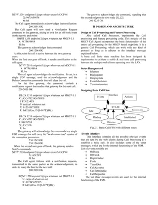 NTFY 2001 endpoint/1@rgw.whatever.net MGCP 0.1                            The gateway acknowledges the command, signaling that
             X: 9875659876                                          the second endpoint is now ready [1], [2].
             O: hd                                                          200 1220 OK
   The Call Agent immediately acknowledges that notification:
                   200 2001 OK                                                 II DESIGN AND ARCHITECTURE
   The Call agent will now send a Notification Request
command to the gateway, asking to look for an off-hook event        Design of Call Processing and Feature Processing
on the second end-point:                                                  Also called Call Processor, implements the Call
      RQNT 1206 endpoint/2@rgw.whatever.net MGCP 0.1                processing and feature processing code. This module of the
       X: 987565989A                                                MGCP Call Agent incorporates the basic functionality of the
        R: hu                                                       entire call processing for the MGCP based endpoints. It is a
      The gateway acknowledges that command:                        generic Call Processing, which can work with any kind of
                   200 1206 OK                                      protocol as long as it adheres to the interface message
  At this point the call is active between the two gateway          explained below.
users.                                                              A basic call finite state machine has been designed &
When the first user goes off hook, it sends a notification to the   implemented to achieve a stable & real time call processing
call agent:                                                         between the multiple web clients operating over the LAN.
        NTFY 2010 endpoint/1@rgw.whatever.net MGCP 0.1
          X: 987565989A                                             States Recognosized
            O: hu                                                       • Idlestate
      The call agent acknowledges the notification. It can, in a        • Dialingstate
single UDP message, send the acknowledgement and the                    • Ringingstate
Delete Connection commands that will clear the call.                    • Establishedstate
      For the first gateway, the command embeds a                       • Terminationstate
notification request that readies that gateway for the next call:
       200 2010 OK                                                  Designing Basic Call Flow
                .
        DLCX 1210 endpoint/1@rgw.whatever.net MGCP 0.1                                        Interface
                                                                                   Events                    Actions
        C: A3C47F21456789F0
         I: FDE234C8
         N: ca@ca1.whatever.net
         X: 012345673FDE                                                                         STATE
         R: hd(E(dl;hu, D/[0-9#*T](D);)                                    Idle                                     Terminatin
          .
        DLCX 1211 endpoint/2@rgw.whatever.net MGCP 0.1                         Dialing                      Established
        C: A3C47F21456789F0                                                                                    State
        I: 9867659A                                                                          Ringing
        X: A3C5F0
         R: hu                                                              Fig 2.1: Basic Call FSM with different states
      The gateway will acknowledge the commands in a single
UDP message that will carry the "local connection" version of        Events Interface
the connection parameters.                                                This interface contains all the possible physical events
                   250 1243 OK                                      that are sent by the web clients during Call Processing (To
                   250 1244 OK                                      establish a basic call). It also includes some of the other
  When the second user goes off hook, the gateway sends a           messages, which are for the internal functioning of the FSM.
Notify commands                                                     List of events possible are
NTFY 2020 endpoint/2@rgw.whatever.net MGCP 0.1                           • OnHook
                   X: A3C5F0                                             • OffHook
                   O: hu                                                 • DigitsDialed
      The Call agent follows with a notification requests,               • Flash
transmitted in the same packet as the acknowledgement, in                • TimedOut
order to ready the line for the next call:                               • CallAccepted
                   200 2020 OK                                           • CallTerminated
                   .                                                     • CallRequested
       RQNT 1220 enpoint/1@rgw.whatever.net MGCP 0.1                     The last three messages/events are used for the internal
             N: ca@ca1.whatever.net                                 functioning of the FSM.
             X: 0123456793E5
             R:hd(E(dl;hu, D/[0-9#*T](D);)
 