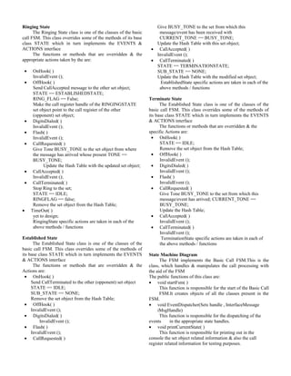 Ringing State                                                         Give BUSY_TONE to the set from which this
      The Ringing State class is one of the classes of the basic       message/event has been received with
call FSM. This class overrides some of the methods of its base         CURRENT_TONE == BUSY_TONE;
class STATE which in turn implements the EVENTS &                     Update the Hash Table with this set object;
ACTIONS interface                                                   • CallAccepted( )
      The functions or methods that are overridden & the              InvalidEvent ();
appropriate actions taken by the are:                               • CallTerminated( )
                                                                      STATE == TERMINATIONSTATE;
 •    OnHook( )                                                       SUB_STATE == NONE;
      InvalidEvent ();                                                Update the Hash Table with the modified set object;
 •    OffHook( )                                                        EstablishedState specific actions are taken in each of the
      Send CallAccepted message to the other set object;               above methods / functions
      STATE == ESTABLISHEDSTATE;
      RING_FLAG == False;                                          Terminate State
      Make the call register handle of the RINGINGSTATE                  The Established State class is one of the classes of the
      set object point to the call register of the other           basic call FSM. This class overrides some of the methods of
      (opponent) set object;                                       its base class STATE which in turn implements the EVENTS
 •    DigitsDialed( )                                              & ACTIONS interface
      InvalidEvent ();                                                   The functions or methods that are overridden & the
 •    Flash( )                                                     specific Actions are:
      InvalidEvent ();                                               • OnHook( )
 •    CallRequested( )                                                   STATE == IDLE;
      Give Tone BUSY_TONE to the set object from where                   Remove the set object from the Hash Table;
      the message has arrived whose present TONE ==                  • OffHook( )
      BUSY_TONE;                                                         InvalidEvent ();
            Update the Hash Table with the updated set object;       • DigitsDialed( )
 •    CallAccepted( )                                                    InvalidEvent ();
      InvalidEvent ();                                               • Flash( )
 •    CallTerminated( )                                                  InvalidEvent ();
      Stop Ring to the set;                                          • CallRequested( )
      STATE == IDLE;                                                     Give Tone BUSY_TONE to the set from which this
      RINGFLAG == false;                                                 message/event has arrived; CURRENT_TONE ==
      Remove the set object from the Hash Table;                         BUSY_TONE;
•    TimeOut( )                                                          Update the Hash Table;
      yet to design;                                                 • CallAccepted( )
      RingingState specific actions are taken in each of the             InvalidEvent ();
      above methods / functions                                      • CallTerminated( )
                                                                         InvalidEvent ();
Established State                                                         TerminationState specific actions are taken in each of
      The Established State class is one of the classes of the           the above methods / functions
basic call FSM. This class overrides some of the methods of
its base class STATE which in turn implements the EVENTS           State Machine Diagram
& ACTIONS interface                                                      The FSM implements the Basic Call FSM.This is the
      The functions or methods that are overridden & the           class, which handles & manipulates the call processing with
Actions are:                                                       the aid of the FSM
  • OnHook( )                                                      The public functions of this class are:
     Send CallTerminated to the other (opponent) set object        • void startFsm( )
     STATE == IDLE;                                                      This function is responsible for the start of the Basic Call
     SUB_STATE == NONE;                                                  FSM.It creates objects of all the classes present in the
     Remove the set object from the Hash Table;                    FSM.
  • OffHook( )                                                     • void EventDispatcher(Sets handle , InterfaceMessage
     InvalidEvent ();                                                   iMsgHandle)
  • DigitsDialed( )                                                      This function is responsible for the dispatching of the
          InvalidEvent ();                                         events      in the appropriate state handles.
  • Flash( )                                                       • void printCurrentState( )
     InvalidEvent ();                                                    This function is responsible for printing out in the
  • CallRequested( )                                               console the set object related information & also the call
                                                                   register related information for testing purposes.
 