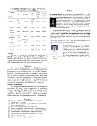 IV IMPLEMENTATION RESULTS & ANALYSIS
               Table 2: State Transition Matrix                                                                Authors
       STATE                                           ESTA
                                            RINGI                TERMI        Mr.Hanumanthappa.J. has taken his birth in Harihar on 6-12-1975,which
                    IDL       DIALING                 BLISH
                                              NG                NATED         belongs to Davanagere (D).He has received his Bachelor of Engineering
EVENT                                                   ED                    Degree in computer science and engineering from University B.D.T College of
                                                                                             Engineering , Davanagere, Karnataka( S),India( C),which is
                                            ESTA                                             affiliated to Kuvempu University , Shimoga in the year 1998 and
                   DIALL
  Off- Hook                    InValid      BLISH     InValid    InValid                     Master of Technology in cs & engineering from NITK Surathkal ,
                    ING                                                                      Karnataka( S ), India (C) in the year 2003.He is currently
                                              ED                                             pursuing his doctoral program from Mangalore university ,
                                                                                             Mangalore under the supervision of Dr.Manjaiah. D. H. under
   On- Hook        Invalid      IDLE        InValid    IDLE       IDLE        the title called “Security issues of IPv6”.

       Digits                                                                       He is currently working as a LECTURER in Department of Studies in
                   Invalid   DIALLING       Invalid   Invalid    Invalid      Computer Science ,Manasagangothri, University of Mysore. He has presented
       Dialled
                                                                              2 research papers in National and International Conferences in Network
        Call       RINGI                                                      Engineering. Currently He is writing two Text books on Introduction to “C”
                                Invalid     Invalid   Invalid    Invalid      and one more on Cryptography and Network security for computer science and
   Requested         NG                                                       Engineering students.
        Call                 ESTABLIS
                   InValid                  Invalid   Invalid    Invalid         He is a Life member of CSI, ISTE,AMIE, IAENG, Embedded networking
   Accepted                     HED                                           group of TIFAC – CORE in Network Engineering .
        Call                                                                                            Mr. Balachandra G.C is currently working as
                   Invalid      Invalid      IDLE     Invalid    Invalid
  Terminated                                                                                            Lecturer in Tontadarya College of Engineering,
                                                                                                        Gadag. He received his Master of Technology in
   TimeOut         Invalid      Invalid      IDLE     Invalid    Invalid                                Computer Science and Technology from DOS in
                                                                                                        Computer Studies, University of Mysore, Mysore in
                                                                                                        2006. In the Year 1999 he completed his M..Sc
Analysis                                                                                                (Electronics) from Karnataka University Dharwad.
      The above results are satisfying the requirement of                                               He is having good Knowledge in computer Network;
MGCP 1.0 standard, verified for all the command format of                           his area of interest is Network Security, Algorithms Data Structure and
table 1.1. The webclient is a ‘Browser downloadable secured                         OOAD.
Applet’ which can be downloaded from the web server and
used to make VOIP calls with other similar webclients.

                          Conclusion
      If we look at the development of media gateway control
protocols from simple PSTN/VOIP interworking “enables” to
complex media-specific applications, it is clear that the Media
Gateway Control Protocols have an important role to play.
Like IP centric conferencing and media-related application.
The inherent client/server architecture of the protocol provides
room for growth and possibilities of developing flexible,
scalable applications. The decomposed gateway architecture
greatly eases the problems of management and expansion.
Future Enhancement
      The media-Oriented Design of the protocols provide the
opportunity for better media management as multimedia
conferencing media-rich application become a greater part of
everyday life (IVR announcement servers, call centre
application). New Package- such as a media server package
that defines events and signals for controlling a media server.

                                References
 [1]     Arango, et al. Informational RFC 2705 Media Gateway Control
         Protocol (MGCP) 1999,2003.
 [2]     Network Working Group, Cisco Systems Informational RFC 3661 B.
         Foster C. Sivachelvan 2003
 [3]     Data Communication and Networking 4e-Forouzan
 [4]     Andrew S. Tanenbaum, Computer Networks., Fourth edition,2005.
 [5]     Herbert Schildt Complete Reference Java 2 Tata McGraw Hill 2002 5e
 [6]     E Balaguruswamy Programming with Java A Primer 2000 2e
 [7]     http://www.voip-info.org/wiki/index.php?page=VOIP+phone
 [8]     http://www.ietf.org/rfc.html
 [9]     http://wwwprotocols.com/pbook/voipfamily
 