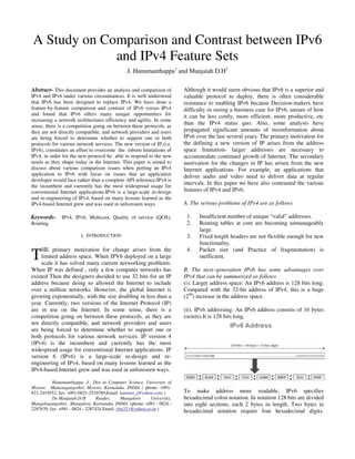 A Study on Comparison and Contrast between IPv6
             and IPv4 Feature Sets
                                               J. Hanumanthappa1 and Manjaiah D.H2

Abstract- This document provides an analysis and comparison of          Although it would seem obvious that IPv6 is a superior and
IPv4 and IPv6 under various circumstances. It is well understood        valuable protocol to deploy, there is often considerable
that IPv6 has been designed to replace IPv4. We have done a             resistance to enabling IPv6 because Decision-makers have
feature-by-feature comparison and contrast of IPv6 versus IPv4          difficulty in seeing a business case for IPv6, unsure of how
and found that IPv6 offers many unique opportunities for                it can be less costly, more efficient, more productive, etc
increasing a network architectures efficiency and agility. In some
sense, there is a competition going on between these protocols, as
                                                                        than the IPv4 status quo. Also, some analysts have
they are not directly compatible, and network providers and users       propagated significant amounts of misinformation about
are being forced to determine whether to support one or both            IPv6 over the last several years. The primary motivation for
protocols for various network services. The new version of IP,(i.e.     the defining a new version of IP arises from the address
IPv6), constitutes an effort to overcome the inborn limitations of      space limitation- larger addresses are necessary to
IPv4, in order for the new protocol be able to respond to the new       accommodate continued growth of Internet. The secondary
needs as they shape today in the Internet. This paper is aimed to       motivation for the changes in IP has arisen from the new
discuss about various comparison issues when porting an IPv4            Internet applications. For example, an applications that
application to IPv6 with focus on issues that an application            deliver audio and video need to deliver data at regular
developer would face rather than a complete API reference.IPv4 is
the incumbent and currently has the most widespread usage for
                                                                        intervals. In this paper we have also contrasted the various
conventional Internet applications.IPv6 is a large-scale re-design      features of IPv4 and IPv6.
and re-engineering of IPv4, based on many lessons learned as the
IPv4-based Internet grew and was used in unforeseen ways.               A. The serious problems of IPv4 are as follows

Keywords- IPv4, IPv6, Multicast, Quality of service (QOS),               1.   Insufficient number of unique “valid” addresses.
Routing.                                                                 2.   Routing tables at core are becoming unmanageably
                                                                              large.
                        I. INTRODUCTION                                  3.   Fixed length headers are not flexible enough for new
                                                                              functionality.

T
    HE primary motivation for change arises from the                     4.   Packet size (and Practice of fragmentation) is
    limited address space. When IPV6 deployed on a large                      inefficient.
    scale it has solved many current networking problems.
When IP was defined , only a few computer networks has                  B. The next–generation IPv6 has some advantages over
existed Then the designers decided to use 32 bits for an IP             IPv4 that can be summarized as follows
address because doing so allowed the Internet to include                (i). Larger address space: An IPv6 address is 128 bits long.
over a million networks. However, the global Internet is                Compared with the 32-bit address of IPv4, this is a huge
growing exponentially, with the size doubling in less than a            (296) increase in the address space.
year. Currently, two versions of the Internet Protocol (IP)
are in use on the Internet. In some sense, there is a                   (ii). IPv6 addressing: An IPv6 address consists of 16 bytes
competition going on between these protocols, as they are               (octets).It is 128 bits long.
not directly compatible, and network providers and users
are being forced to determine whether to support one or
both protocols for various network services. IP version 4
(IPv4) is the incumbent and currently has the most
widespread usage for conventional Internet applications. IP
version 6 (IPv6) is a large-scale re-design and re-
engineering of IPv4, based on many lessons learned as the
IPv4-based Internet grew and was used in unforeseen ways.

          Hanumanthappa .J., Dos in Computer Science, University of
Mysore, Manasagangothri, Mysore, Karnataka .INDIA ( phone: +091-
821-2419552; fax: +091-0821-2510789,Email: hanums_j@yahoo.com )         To make address more readable, IPv6 specifies
          Dr.Manjaiah.D.H        Reader,     Mangalore    University,   hexadecimal colon notation. In notation 128 bits are divided
Mangalagangothri , Mangalore, Karnataka, INDIA. (phone: +091 - 0824 -   into eight sections, each 2 bytes in length. Two bytes in
2287670; fax: +091 - 0824 - 2287424 Email: ylm321@yahoo.co.in )
                                                                        hexadecimal notation require four hexadecimal digits.
 