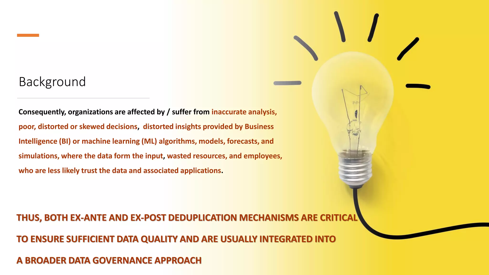 Background
Consequently, organizations are affected by / suffer from inaccurate analysis,
poor, distorted or skewed decisions, distorted insights provided by Business
Intelligence (BI) or machine learning (ML) algorithms, models, forecasts, and
simulations, where the data form the input, wasted resources, and employees,
who are less likely trust the data and associated applications.
THUS, BOTH EX-ANTE AND EX-POST DEDUPLICATION MECHANISMS ARE CRITICAL
TO ENSURE SUFFICIENT DATA QUALITY AND ARE USUALLY INTEGRATED INTO
A BROADER DATA GOVERNANCE APPROACH
 