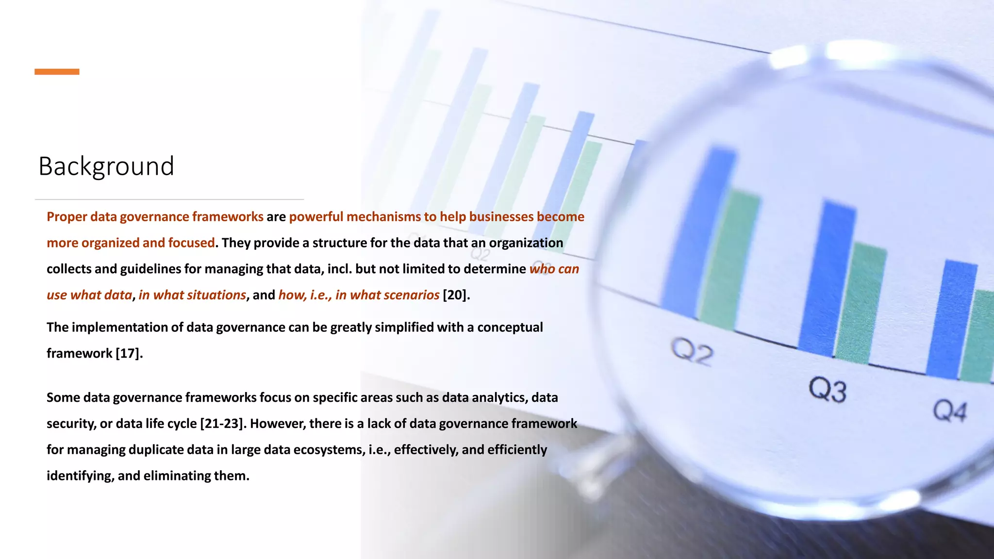 Background
Proper data governance frameworks are powerful mechanisms to help businesses become
more organized and focused. They provide a structure for the data that an organization
collects and guidelines for managing that data, incl. but not limited to determine who can
use what data, in what situations, and how, i.e., in what scenarios [20].
The implementation of data governance can be greatly simplified with a conceptual
framework [17].
Some data governance frameworks focus on specific areas such as data analytics, data
security, or data life cycle [21-23]. However, there is a lack of data governance framework
for managing duplicate data in large data ecosystems, i.e., effectively, and efficiently
identifying, and eliminating them.
 