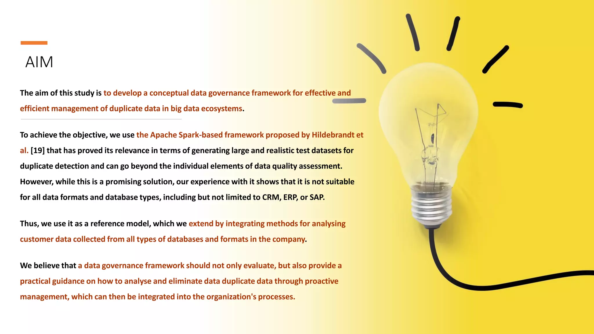 AIM
The aim of this study is to develop a conceptual data governance framework for effective and
efficient management of duplicate data in big data ecosystems.
To achieve the objective, we use the Apache Spark-based framework proposed by Hildebrandt et
al. [19] that has proved its relevance in terms of generating large and realistic test datasets for
duplicate detection and can go beyond the individual elements of data quality assessment.
However, while this is a promising solution, our experience with it shows that it is not suitable
for all data formats and database types, including but not limited to CRM, ERP, or SAP.
Thus, we use it as a reference model, which we extend by integrating methods for analysing
customer data collected from all types of databases and formats in the company.
We believe that a data governance framework should not only evaluate, but also provide a
practical guidance on how to analyse and eliminate data duplicate data through proactive
management, which can then be integrated into the organization's processes.
 