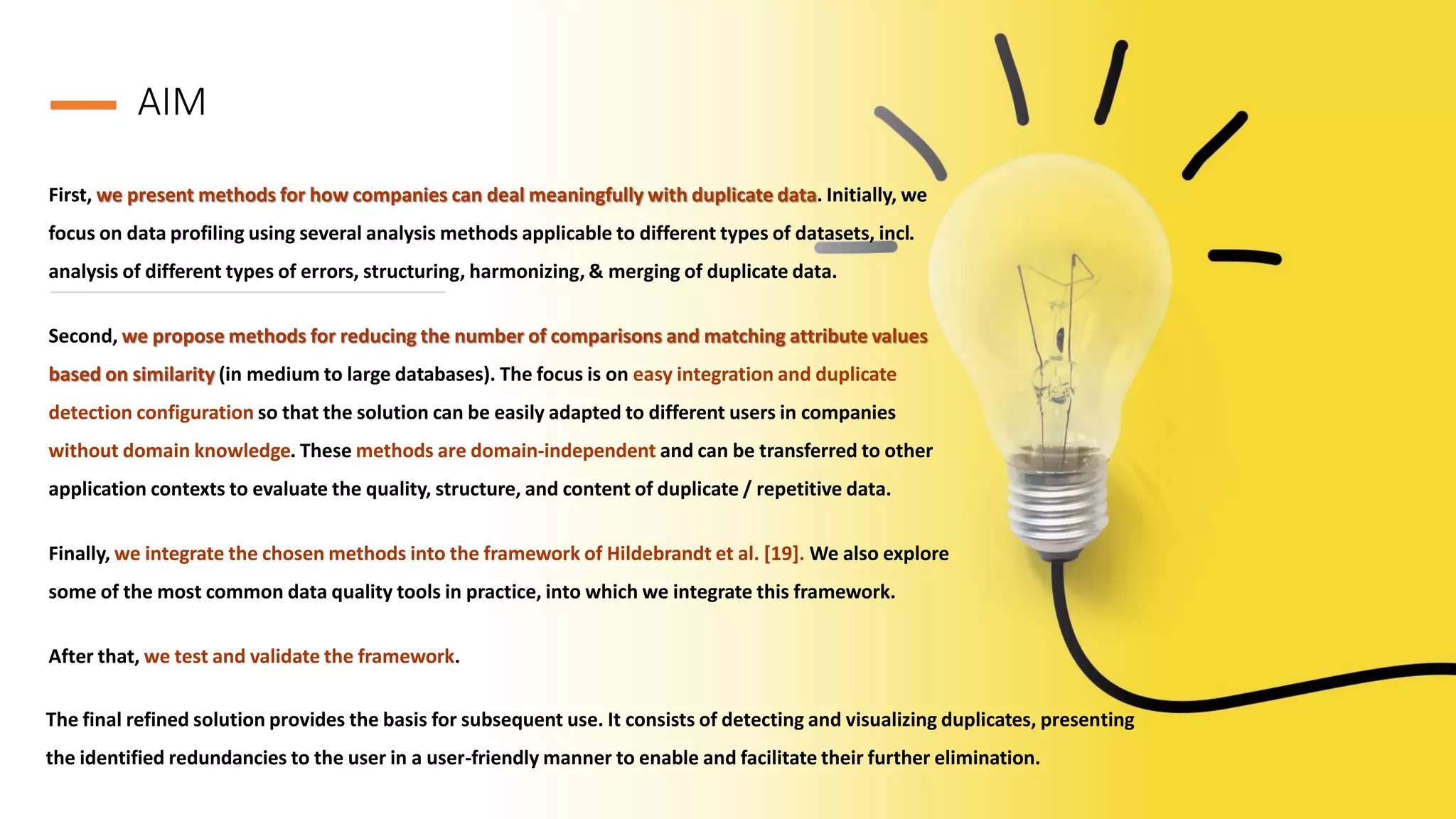 AIM
First, we present methods for how companies can deal meaningfully with duplicate data. Initially, we
focus on data profiling using several analysis methods applicable to different types of datasets, incl.
analysis of different types of errors, structuring, harmonizing, & merging of duplicate data.
Second, we propose methods for reducing the number of comparisons and matching attribute values
based on similarity (in medium to large databases). The focus is on easy integration and duplicate
detection configuration so that the solution can be easily adapted to different users in companies
without domain knowledge. These methods are domain-independent and can be transferred to other
application contexts to evaluate the quality, structure, and content of duplicate / repetitive data.
Finally, we integrate the chosen methods into the framework of Hildebrandt et al. [19]. We also explore
some of the most common data quality tools in practice, into which we integrate this framework.
After that, we test and validate the framework.
The final refined solution provides the basis for subsequent use. It consists of detecting and visualizing duplicates, presenting
the identified redundancies to the user in a user-friendly manner to enable and facilitate their further elimination.
 