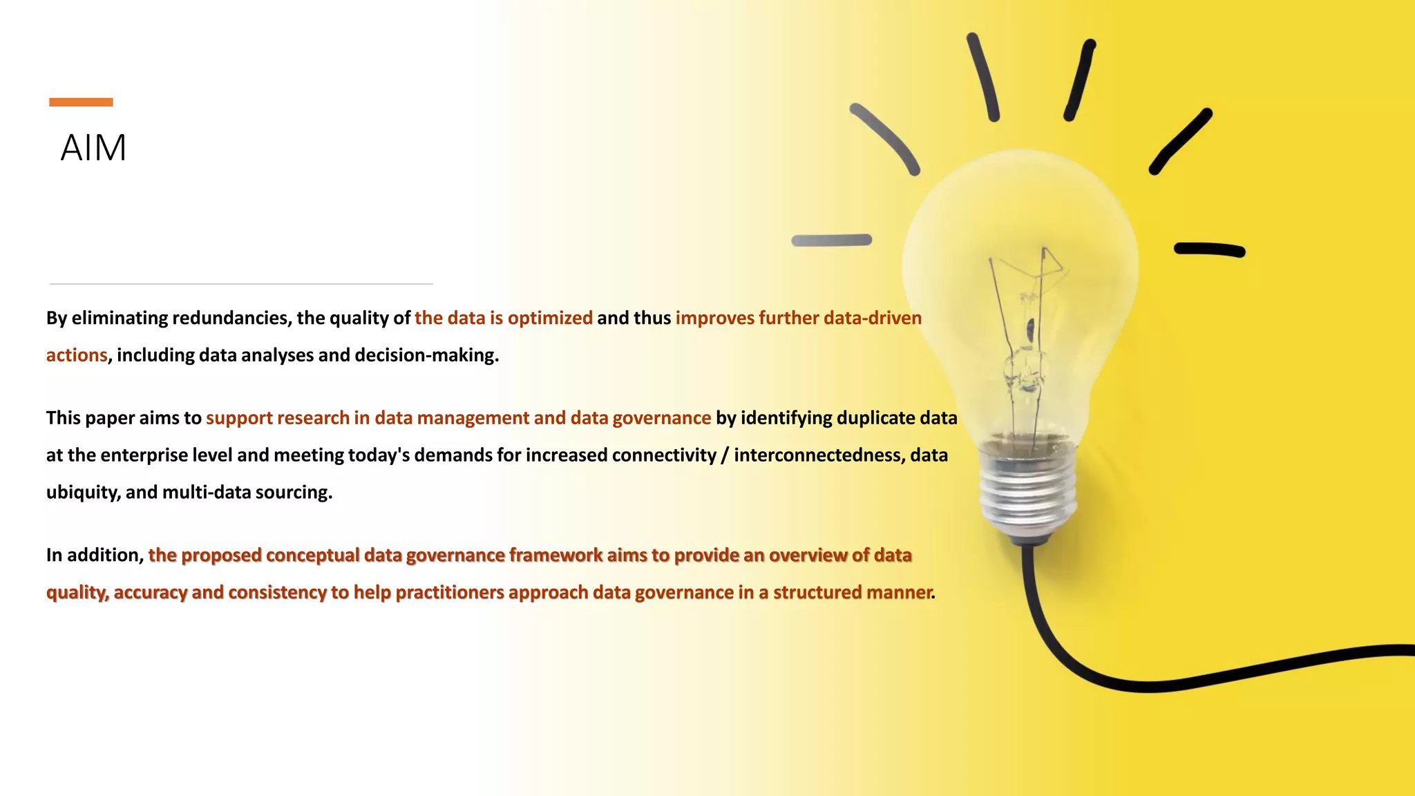 AIM
By eliminating redundancies, the quality of the data is optimized and thus improves further data-driven
actions, including data analyses and decision-making.
This paper aims to support research in data management and data governance by identifying duplicate data
at the enterprise level and meeting today's demands for increased connectivity / interconnectedness, data
ubiquity, and multi-data sourcing.
In addition, the proposed conceptual data governance framework aims to provide an overview of data
quality, accuracy and consistency to help practitioners approach data governance in a structured manner.
 