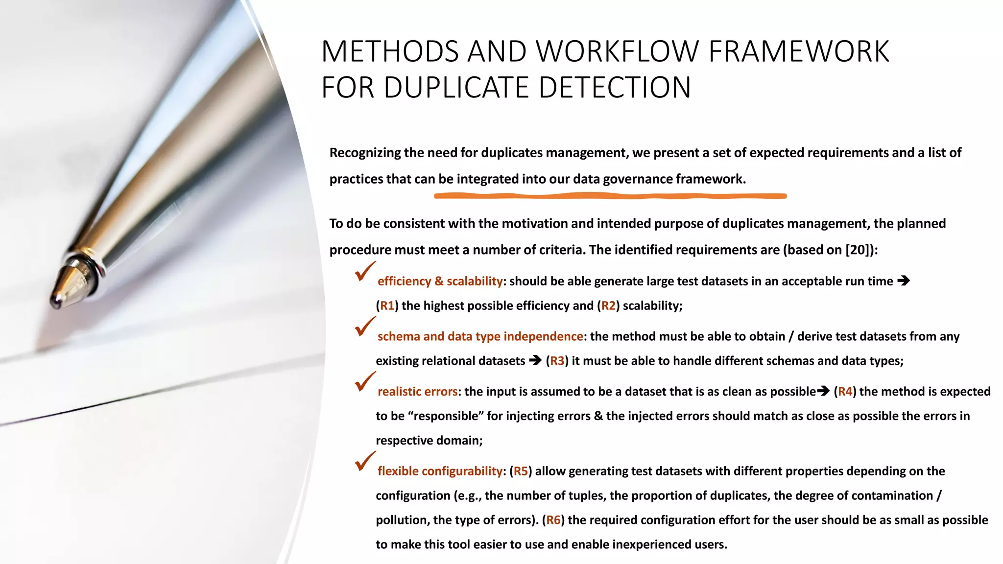 METHODS AND WORKFLOW FRAMEWORK
FOR DUPLICATE DETECTION
Recognizing the need for duplicates management, we present a set of expected requirements and a list of
practices that can be integrated into our data governance framework.
To do be consistent with the motivation and intended purpose of duplicates management, the planned
procedure must meet a number of criteria. The identified requirements are (based on [20]):
✓efficiency & scalability: should be able generate large test datasets in an acceptable run time ➔
(R1) the highest possible efficiency and (R2) scalability;
✓schema and data type independence: the method must be able to obtain / derive test datasets from any
existing relational datasets ➔ (R3) it must be able to handle different schemas and data types;
✓realistic errors: the input is assumed to be a dataset that is as clean as possible➔ (R4) the method is expected
to be “responsible” for injecting errors & the injected errors should match as close as possible the errors in
respective domain;
✓flexible configurability: (R5) allow generating test datasets with different properties depending on the
configuration (e.g., the number of tuples, the proportion of duplicates, the degree of contamination /
pollution, the type of errors). (R6) the required configuration effort for the user should be as small as possible
to make this tool easier to use and enable inexperienced users.
 