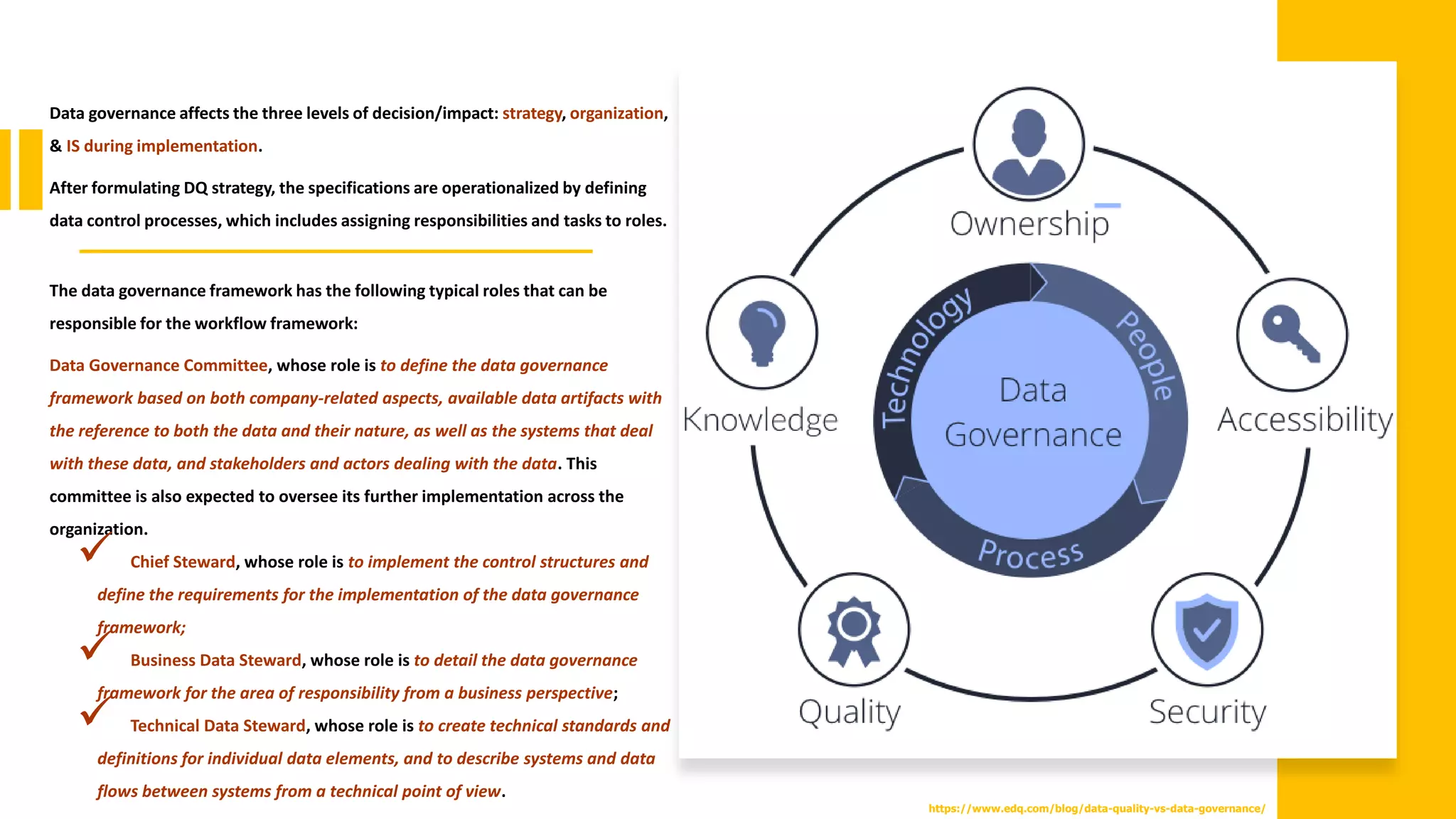Data governance affects the three levels of decision/impact: strategy, organization,
& IS during implementation.
After formulating DQ strategy, the specifications are operationalized by defining
data control processes, which includes assigning responsibilities and tasks to roles.
The data governance framework has the following typical roles that can be
responsible for the workflow framework:
Data Governance Committee, whose role is to define the data governance
framework based on both company-related aspects, available data artifacts with
the reference to both the data and their nature, as well as the systems that deal
with these data, and stakeholders and actors dealing with the data. This
committee is also expected to oversee its further implementation across the
organization.
✓ Chief Steward, whose role is to implement the control structures and
define the requirements for the implementation of the data governance
framework;
✓ Business Data Steward, whose role is to detail the data governance
framework for the area of responsibility from a business perspective;
✓ Technical Data Steward, whose role is to create technical standards and
definitions for individual data elements, and to describe systems and data
flows between systems from a technical point of view.
https://www.edq.com/blog/data-quality-vs-data-governance/
 