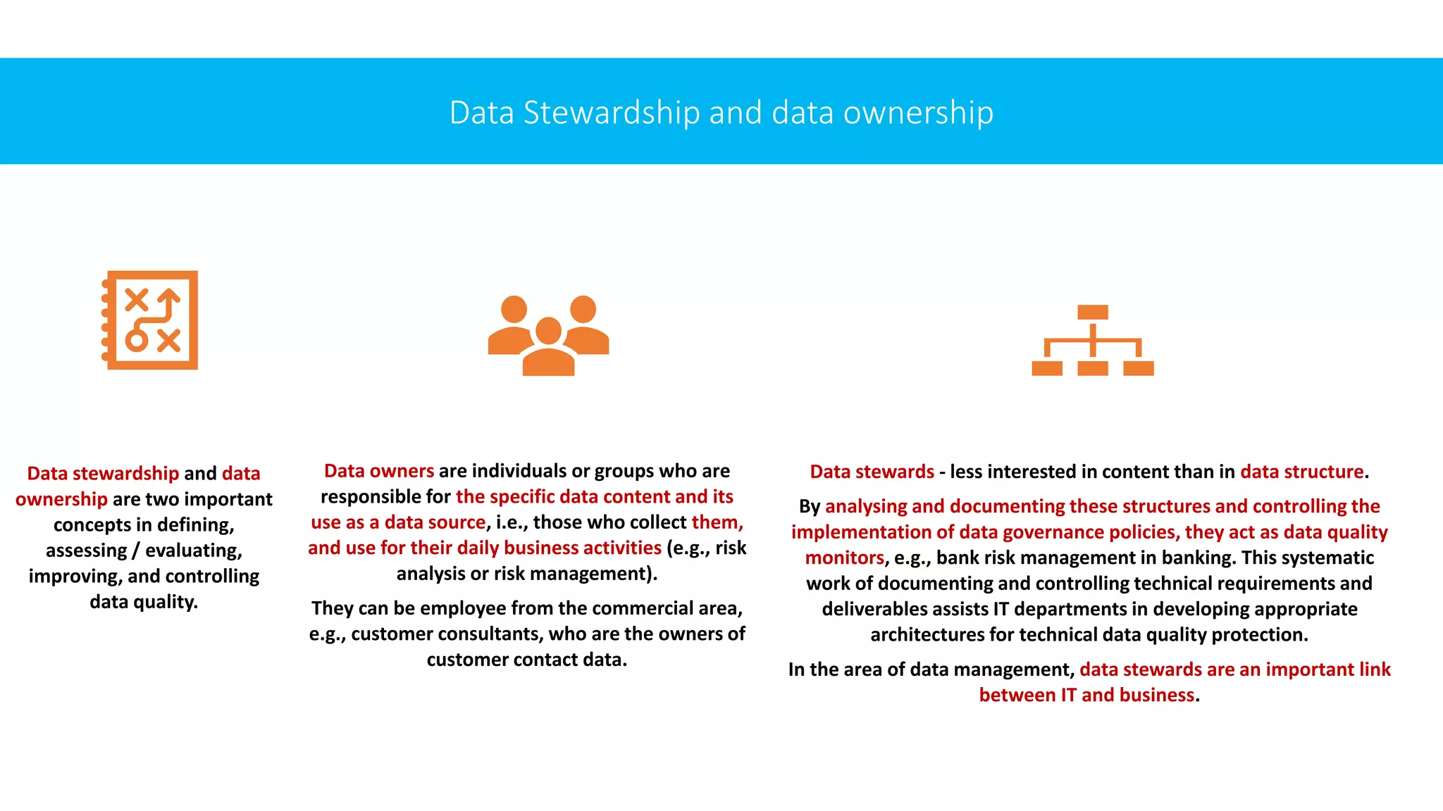 Data Stewardship and data ownership
Data stewardship and data
ownership are two important
concepts in defining,
assessing / evaluating,
improving, and controlling
data quality.
Data owners are individuals or groups who are
responsible for the specific data content and its
use as a data source, i.e., those who collect them,
and use for their daily business activities (e.g., risk
analysis or risk management).
They can be employee from the commercial area,
e.g., customer consultants, who are the owners of
customer contact data.
Data stewards - less interested in content than in data structure.
By analysing and documenting these structures and controlling the
implementation of data governance policies, they act as data quality
monitors, e.g., bank risk management in banking. This systematic
work of documenting and controlling technical requirements and
deliverables assists IT departments in developing appropriate
architectures for technical data quality protection.
In the area of data management, data stewards are an important link
between IT and business.
 