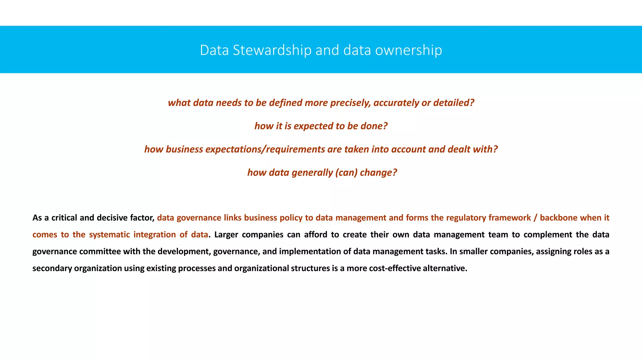 what data needs to be defined more precisely, accurately or detailed?
how it is expected to be done?
how business expectations/requirements are taken into account and dealt with?
how data generally (can) change?
As a critical and decisive factor, data governance links business policy to data management and forms the regulatory framework / backbone when it
comes to the systematic integration of data. Larger companies can afford to create their own data management team to complement the data
governance committee with the development, governance, and implementation of data management tasks. In smaller companies, assigning roles as a
secondary organization using existing processes and organizational structures is a more cost-effective alternative.
Data Stewardship and data ownership
 