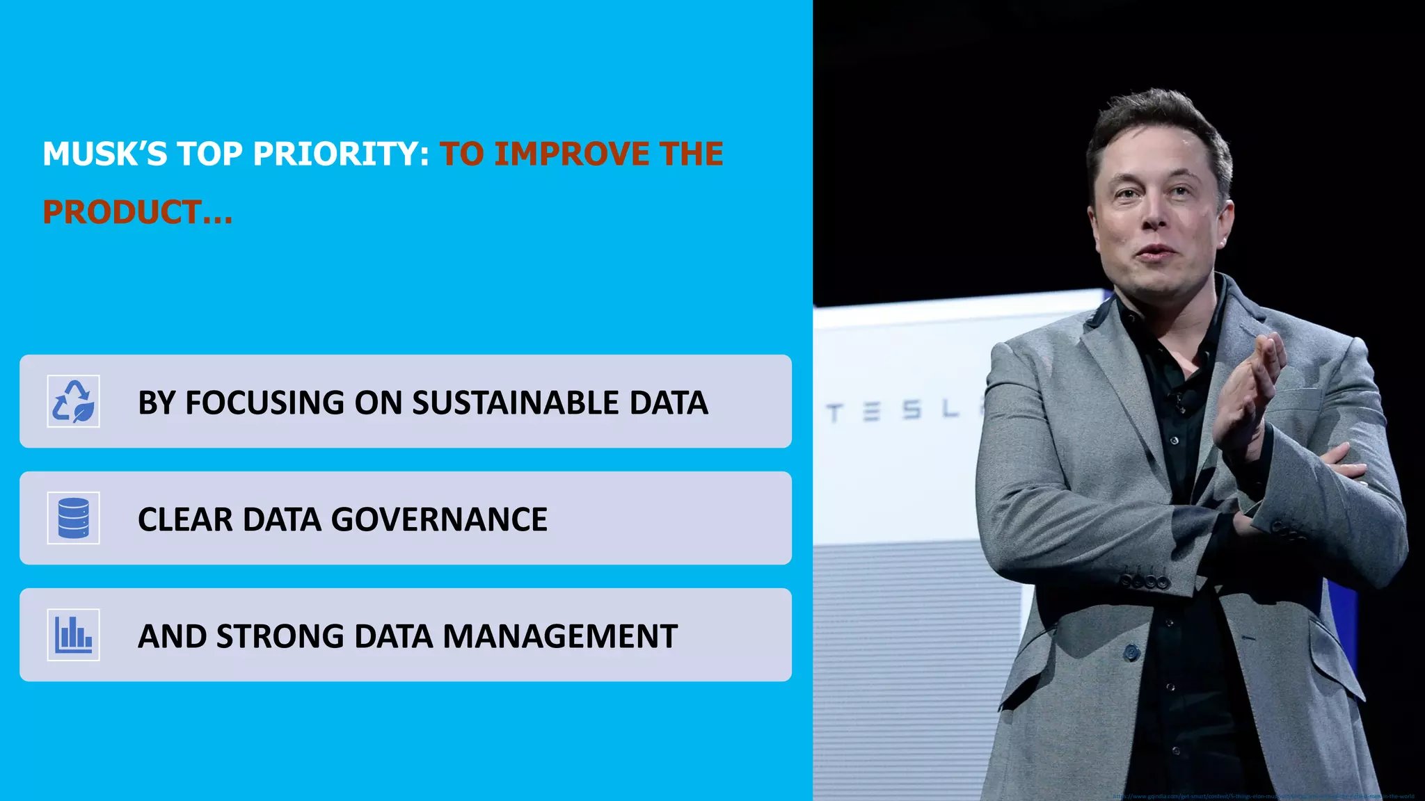 https://www.gqindia.com/get-smart/content/5-things-elon-musk-did-to-become-one-of-the-richest-men-in-the-world
MUSK’S TOP PRIORITY: TO IMPROVE THE
PRODUCT…
Q: HOW DOES ONE ENSURE THE RELIABILITY OF DATA
AND DECISIONS MADE BASED ON SAID DATA?
THE ANSWER LIES NOT IN MANAGING THE DATA ALONE,
BUT ALSO THE INFORMATION AROUND AND ABOUT
DATA ACQUISITION, TRANSFORMATIONS AND
VISUALIZATION TO PROVIDE A BETTER
UNDERSTANDING AND SUPPORT DECISION MAKERS
BY FOCUSING ON SUSTAINABLE DATA
CLEAR DATA GOVERNANCE
AND STRONG DATA MANAGEMENT
 
