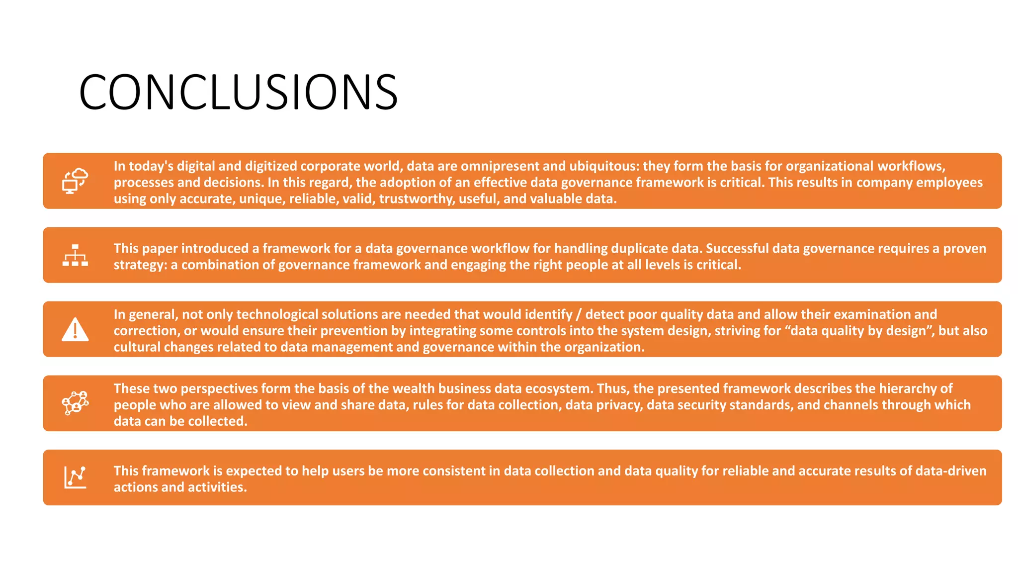 CONCLUSIONS
In today's digital and digitized corporate world, data are omnipresent and ubiquitous: they form the basis for organizational workflows,
processes and decisions. In this regard, the adoption of an effective data governance framework is critical. This results in company employees
using only accurate, unique, reliable, valid, trustworthy, useful, and valuable data.
This paper introduced a framework for a data governance workflow for handling duplicate data. Successful data governance requires a proven
strategy: a combination of governance framework and engaging the right people at all levels is critical.
In general, not only technological solutions are needed that would identify / detect poor quality data and allow their examination and
correction, or would ensure their prevention by integrating some controls into the system design, striving for “data quality by design”, but also
cultural changes related to data management and governance within the organization.
These two perspectives form the basis of the wealth business data ecosystem. Thus, the presented framework describes the hierarchy of
people who are allowed to view and share data, rules for data collection, data privacy, data security standards, and channels through which
data can be collected.
This framework is expected to help users be more consistent in data collection and data quality for reliable and accurate results of data-driven
actions and activities.
 