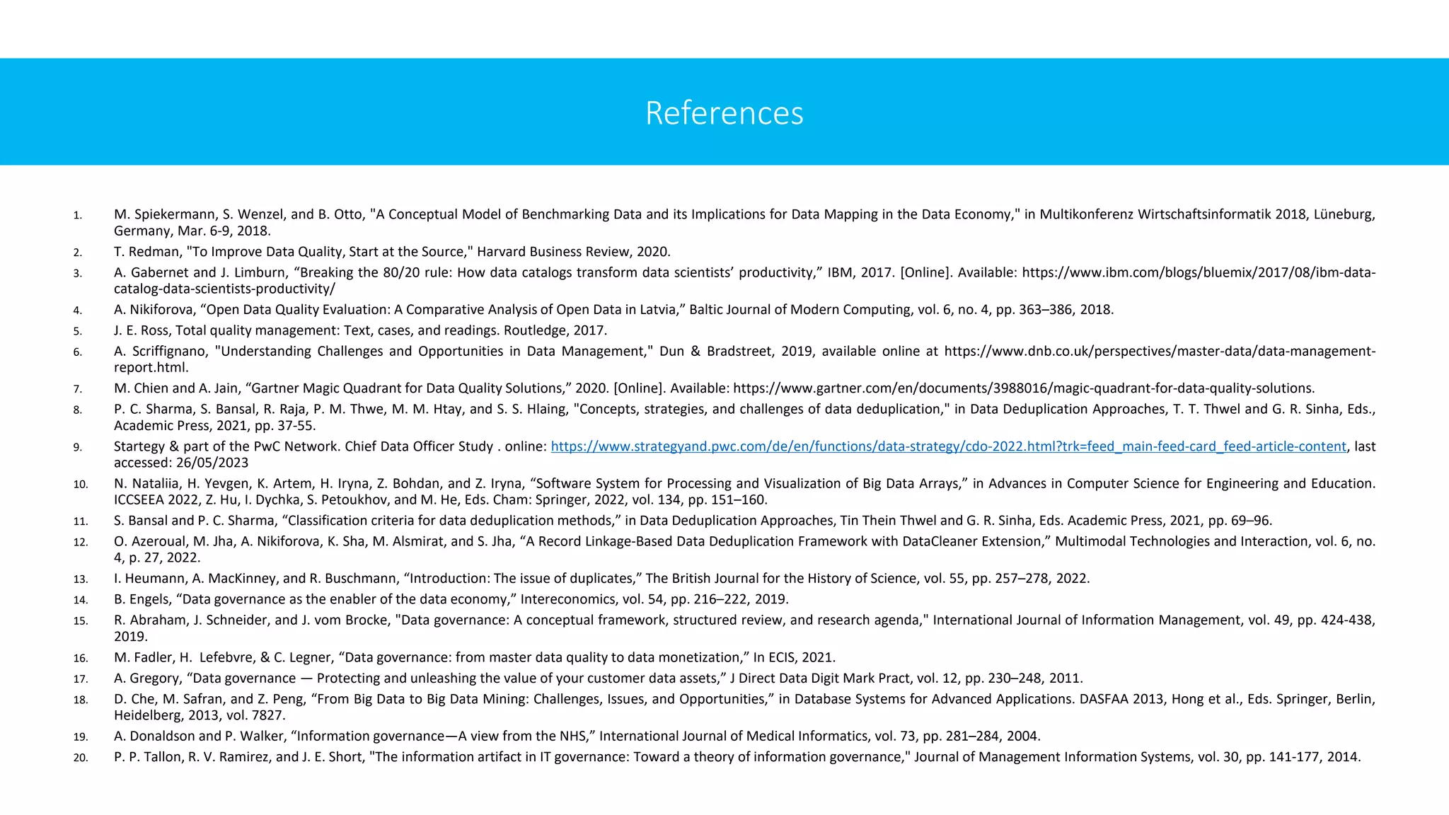 1. M. Spiekermann, S. Wenzel, and B. Otto, "A Conceptual Model of Benchmarking Data and its Implications for Data Mapping in the Data Economy," in Multikonferenz Wirtschaftsinformatik 2018, Lüneburg,
Germany, Mar. 6-9, 2018.
2. T. Redman, "To Improve Data Quality, Start at the Source," Harvard Business Review, 2020.
3. A. Gabernet and J. Limburn, “Breaking the 80/20 rule: How data catalogs transform data scientists’ productivity,” IBM, 2017. [Online]. Available: https://www.ibm.com/blogs/bluemix/2017/08/ibm-data-
catalog-data-scientists-productivity/
4. A. Nikiforova, “Open Data Quality Evaluation: A Comparative Analysis of Open Data in Latvia,” Baltic Journal of Modern Computing, vol. 6, no. 4, pp. 363–386, 2018.
5. J. E. Ross, Total quality management: Text, cases, and readings. Routledge, 2017.
6. A. Scriffignano, "Understanding Challenges and Opportunities in Data Management," Dun & Bradstreet, 2019, available online at https://www.dnb.co.uk/perspectives/master-data/data-management-
report.html.
7. M. Chien and A. Jain, “Gartner Magic Quadrant for Data Quality Solutions,” 2020. [Online]. Available: https://www.gartner.com/en/documents/3988016/magic-quadrant-for-data-quality-solutions.
8. P. C. Sharma, S. Bansal, R. Raja, P. M. Thwe, M. M. Htay, and S. S. Hlaing, "Concepts, strategies, and challenges of data deduplication," in Data Deduplication Approaches, T. T. Thwel and G. R. Sinha, Eds.,
Academic Press, 2021, pp. 37-55.
9. Startegy & part of the PwC Network. Chief Data Officer Study . online: https://www.strategyand.pwc.com/de/en/functions/data-strategy/cdo-2022.html?trk=feed_main-feed-card_feed-article-content, last
accessed: 26/05/2023
10. N. Nataliia, H. Yevgen, K. Artem, H. Iryna, Z. Bohdan, and Z. Iryna, “Software System for Processing and Visualization of Big Data Arrays,” in Advances in Computer Science for Engineering and Education.
ICCSEEA 2022, Z. Hu, I. Dychka, S. Petoukhov, and M. He, Eds. Cham: Springer, 2022, vol. 134, pp. 151–160.
11. S. Bansal and P. C. Sharma, “Classification criteria for data deduplication methods,” in Data Deduplication Approaches, Tin Thein Thwel and G. R. Sinha, Eds. Academic Press, 2021, pp. 69–96.
12. O. Azeroual, M. Jha, A. Nikiforova, K. Sha, M. Alsmirat, and S. Jha, “A Record Linkage-Based Data Deduplication Framework with DataCleaner Extension,” Multimodal Technologies and Interaction, vol. 6, no.
4, p. 27, 2022.
13. I. Heumann, A. MacKinney, and R. Buschmann, “Introduction: The issue of duplicates,” The British Journal for the History of Science, vol. 55, pp. 257–278, 2022.
14. B. Engels, “Data governance as the enabler of the data economy,” Intereconomics, vol. 54, pp. 216–222, 2019.
15. R. Abraham, J. Schneider, and J. vom Brocke, "Data governance: A conceptual framework, structured review, and research agenda," International Journal of Information Management, vol. 49, pp. 424-438,
2019.
16. M. Fadler, H. Lefebvre, & C. Legner, “Data governance: from master data quality to data monetization,” In ECIS, 2021.
17. A. Gregory, “Data governance — Protecting and unleashing the value of your customer data assets,” J Direct Data Digit Mark Pract, vol. 12, pp. 230–248, 2011.
18. D. Che, M. Safran, and Z. Peng, “From Big Data to Big Data Mining: Challenges, Issues, and Opportunities,” in Database Systems for Advanced Applications. DASFAA 2013, Hong et al., Eds. Springer, Berlin,
Heidelberg, 2013, vol. 7827.
19. A. Donaldson and P. Walker, “Information governance—A view from the NHS,” International Journal of Medical Informatics, vol. 73, pp. 281–284, 2004.
20. P. P. Tallon, R. V. Ramirez, and J. E. Short, "The information artifact in IT governance: Toward a theory of information governance," Journal of Management Information Systems, vol. 30, pp. 141-177, 2014.
References
 