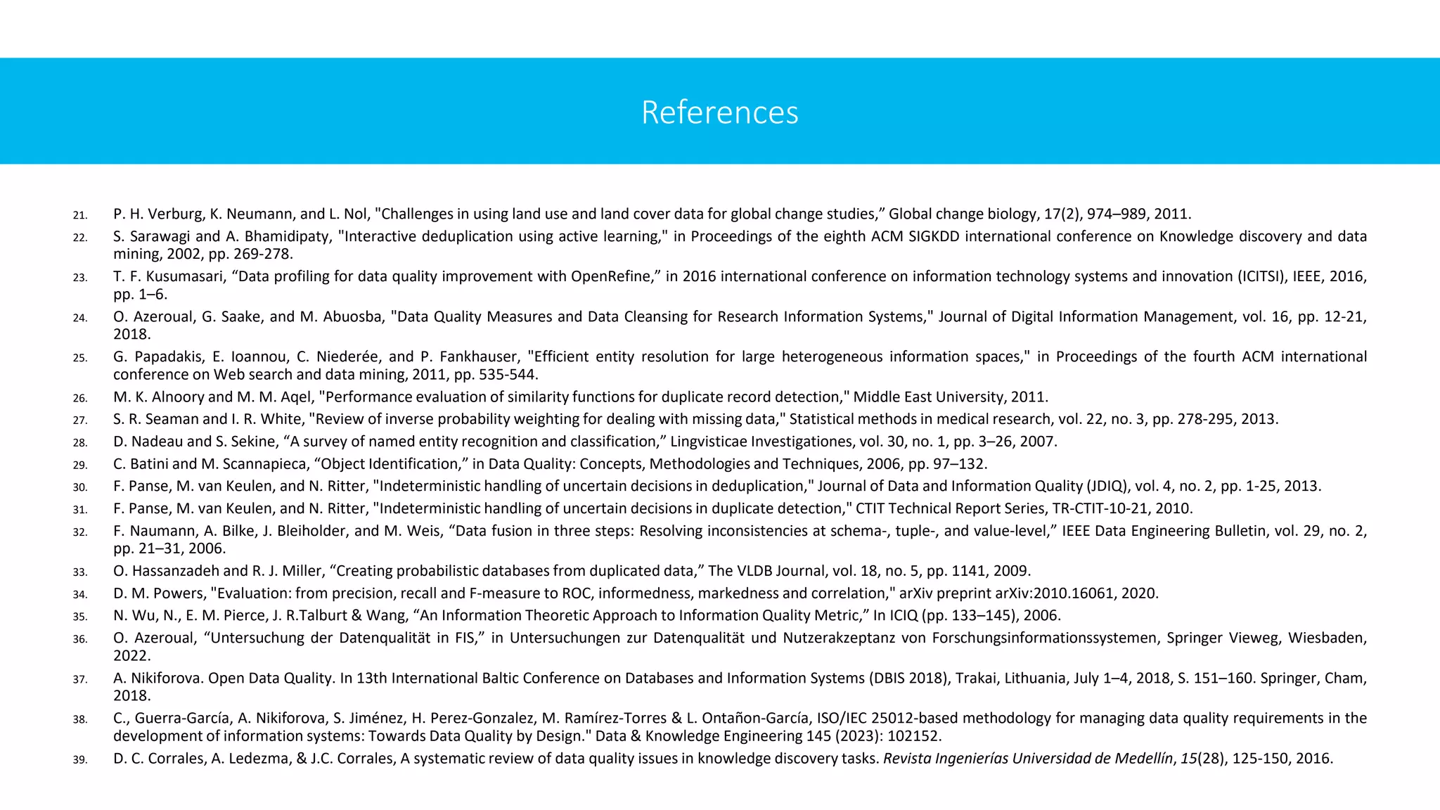 21. P. H. Verburg, K. Neumann, and L. Nol, "Challenges in using land use and land cover data for global change studies,” Global change biology, 17(2), 974–989, 2011.
22. S. Sarawagi and A. Bhamidipaty, "Interactive deduplication using active learning," in Proceedings of the eighth ACM SIGKDD international conference on Knowledge discovery and data
mining, 2002, pp. 269-278.
23. T. F. Kusumasari, “Data profiling for data quality improvement with OpenRefine,” in 2016 international conference on information technology systems and innovation (ICITSI), IEEE, 2016,
pp. 1–6.
24. O. Azeroual, G. Saake, and M. Abuosba, "Data Quality Measures and Data Cleansing for Research Information Systems," Journal of Digital Information Management, vol. 16, pp. 12-21,
2018.
25. G. Papadakis, E. Ioannou, C. Niederée, and P. Fankhauser, "Efficient entity resolution for large heterogeneous information spaces," in Proceedings of the fourth ACM international
conference on Web search and data mining, 2011, pp. 535-544.
26. M. K. Alnoory and M. M. Aqel, "Performance evaluation of similarity functions for duplicate record detection," Middle East University, 2011.
27. S. R. Seaman and I. R. White, "Review of inverse probability weighting for dealing with missing data," Statistical methods in medical research, vol. 22, no. 3, pp. 278-295, 2013.
28. D. Nadeau and S. Sekine, “A survey of named entity recognition and classification,” Lingvisticae Investigationes, vol. 30, no. 1, pp. 3–26, 2007.
29. C. Batini and M. Scannapieca, “Object Identification,” in Data Quality: Concepts, Methodologies and Techniques, 2006, pp. 97–132.
30. F. Panse, M. van Keulen, and N. Ritter, "Indeterministic handling of uncertain decisions in deduplication," Journal of Data and Information Quality (JDIQ), vol. 4, no. 2, pp. 1-25, 2013.
31. F. Panse, M. van Keulen, and N. Ritter, "Indeterministic handling of uncertain decisions in duplicate detection," CTIT Technical Report Series, TR-CTIT-10-21, 2010.
32. F. Naumann, A. Bilke, J. Bleiholder, and M. Weis, “Data fusion in three steps: Resolving inconsistencies at schema-, tuple-, and value-level,” IEEE Data Engineering Bulletin, vol. 29, no. 2,
pp. 21–31, 2006.
33. O. Hassanzadeh and R. J. Miller, “Creating probabilistic databases from duplicated data,” The VLDB Journal, vol. 18, no. 5, pp. 1141, 2009.
34. D. M. Powers, "Evaluation: from precision, recall and F-measure to ROC, informedness, markedness and correlation," arXiv preprint arXiv:2010.16061, 2020.
35. N. Wu, N., E. M. Pierce, J. R.Talburt & Wang, “An Information Theoretic Approach to Information Quality Metric,” In ICIQ (pp. 133–145), 2006.
36. O. Azeroual, “Untersuchung der Datenqualität in FIS,” in Untersuchungen zur Datenqualität und Nutzerakzeptanz von Forschungsinformationssystemen, Springer Vieweg, Wiesbaden,
2022.
37. A. Nikiforova. Open Data Quality. In 13th International Baltic Conference on Databases and Information Systems (DBIS 2018), Trakai, Lithuania, July 1–4, 2018, S. 151–160. Springer, Cham,
2018.
38. C., Guerra-García, A. Nikiforova, S. Jiménez, H. Perez-Gonzalez, M. Ramírez-Torres & L. Ontañon-García, ISO/IEC 25012-based methodology for managing data quality requirements in the
development of information systems: Towards Data Quality by Design." Data & Knowledge Engineering 145 (2023): 102152.
39. D. C. Corrales, A. Ledezma, & J.C. Corrales, A systematic review of data quality issues in knowledge discovery tasks. Revista Ingenierías Universidad de Medellín, 15(28), 125-150, 2016.
References
 