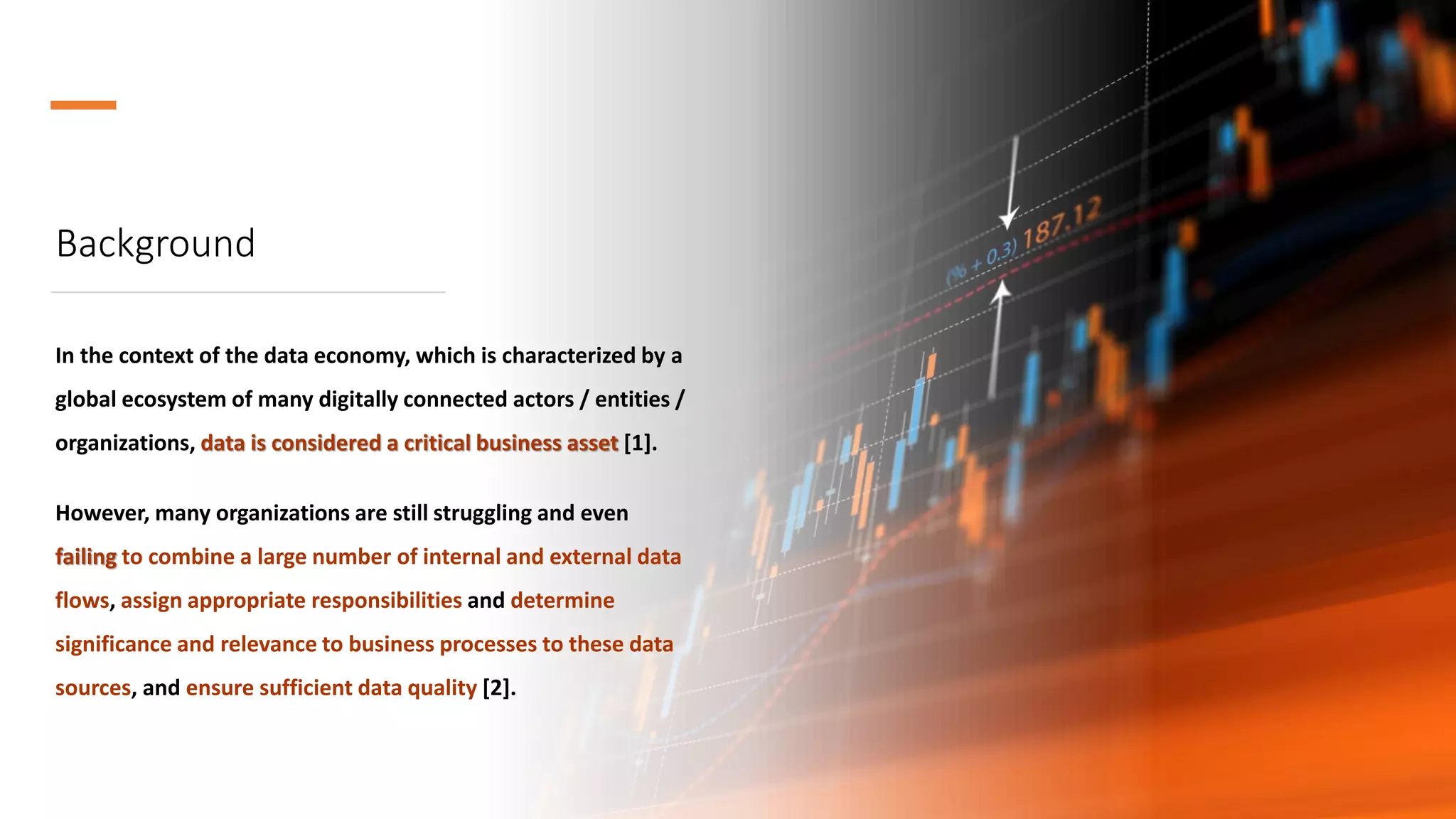 Background
In the context of the data economy, which is characterized by a
global ecosystem of many digitally connected actors / entities /
organizations, data is considered a critical business asset [1].
However, many organizations are still struggling and even
failing to combine a large number of internal and external data
flows, assign appropriate responsibilities and determine
significance and relevance to business processes to these data
sources, and ensure sufficient data quality [2].
 