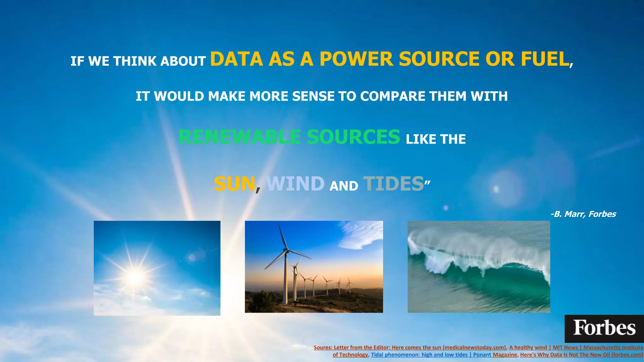IF WE THINK ABOUT DATA AS A POWER SOURCE OR FUEL,
IT WOULD MAKE MORE SENSE TO COMPARE THEM WITH
RENEWABLE SOURCES LIKE THE
SUN, WIND AND TIDES”
-B. Marr, Forbes
Soures: Letter from the Editor: Here comes the sun (medicalnewstoday.com), A healthy wind | MIT News | Massachusetts Institute
of Technology, Tidal phenomenon: high and low tides | Ponant Magazine, Here's Why Data Is Not The New Oil (forbes.com)
 