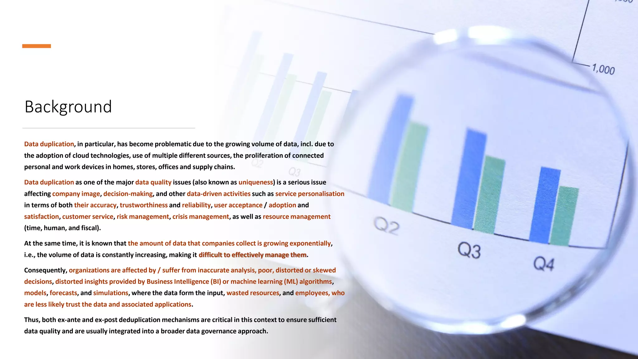 Background
Data duplication, in particular, has become problematic due to the growing volume of data, incl. due to
the adoption of cloud technologies, use of multiple different sources, the proliferation of connected
personal and work devices in homes, stores, offices and supply chains.
Data duplication as one of the major data quality issues (also known as uniqueness) is a serious issue
affecting company image, decision-making, and other data-driven activities such as service personalisation
in terms of both their accuracy, trustworthiness and reliability, user acceptance / adoption and
satisfaction, customer service, risk management, crisis management, as well as resource management
(time, human, and fiscal).
At the same time, it is known that the amount of data that companies collect is growing exponentially,
i.e., the volume of data is constantly increasing, making it difficult to effectively manage them.
Consequently, organizations are affected by / suffer from inaccurate analysis, poor, distorted or skewed
decisions, distorted insights provided by Business Intelligence (BI) or machine learning (ML) algorithms,
models, forecasts, and simulations, where the data form the input, wasted resources, and employees, who
are less likely trust the data and associated applications.
Thus, both ex-ante and ex-post deduplication mechanisms are critical in this context to ensure sufficient
data quality and are usually integrated into a broader data governance approach.
 