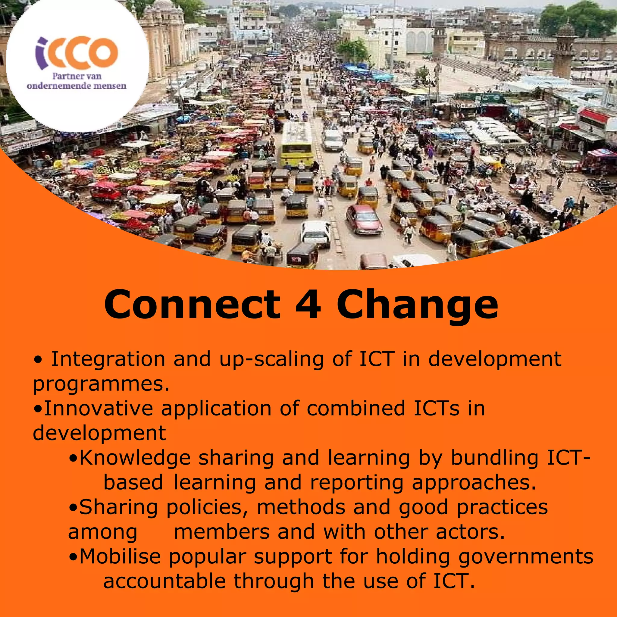 Titel van de presentatie Eventueel de ondertitel van de presentatie Integration and up-scaling of ICT in development  programmes. Innovative application of combined ICTs in  development Knowledge sharing and learning by bundling ICT-  based  learning and reporting approaches. Sharing policies, methods and good practices among  members and with other actors. Mobilise popular support for holding governments  accountable through the use of ICT.  Connect 4 Change 