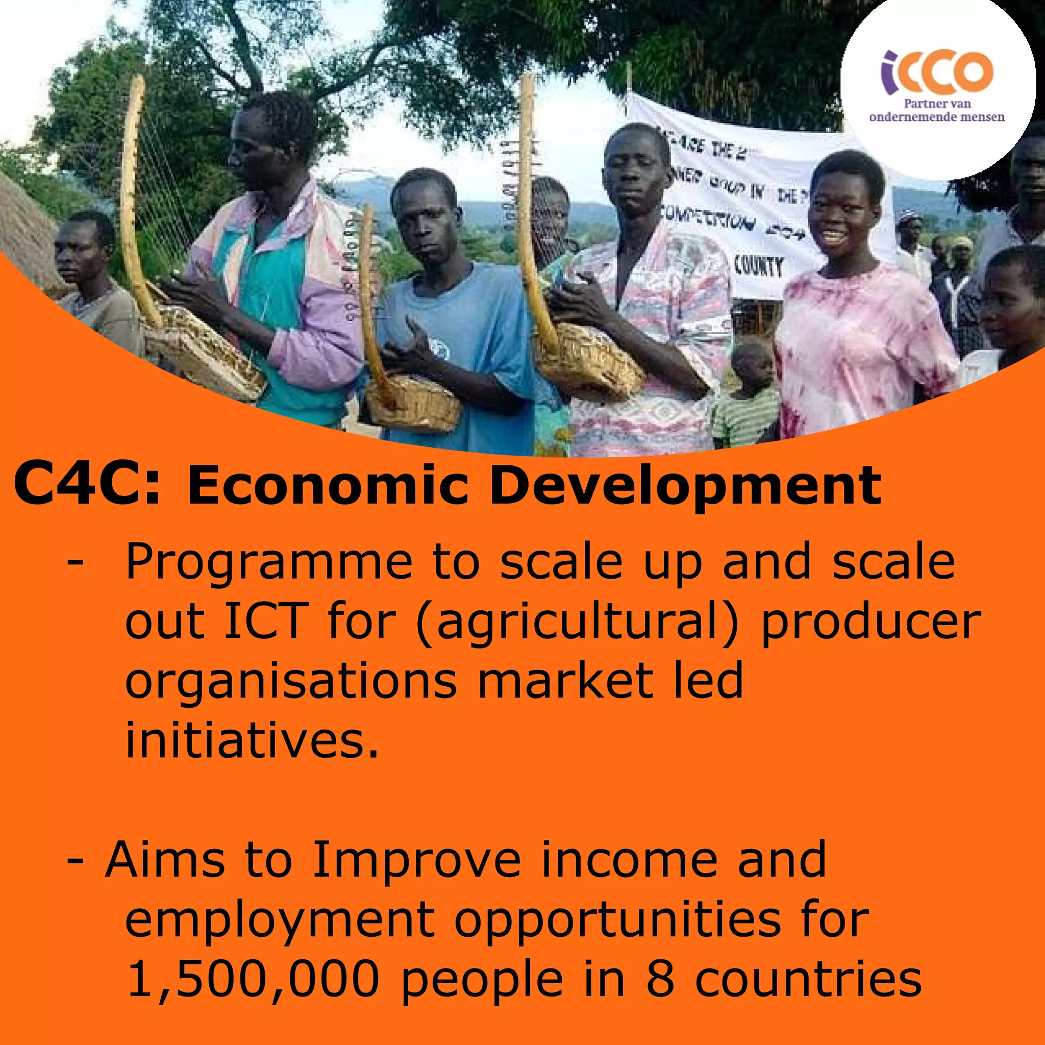 Programme to scale up and scale out ICT for (agricultural) producer organisations market led initiatives.  - Aims to  Improve income and employment opportunities for 1,500,000 people in 8 countries C4C:  Economic Development   