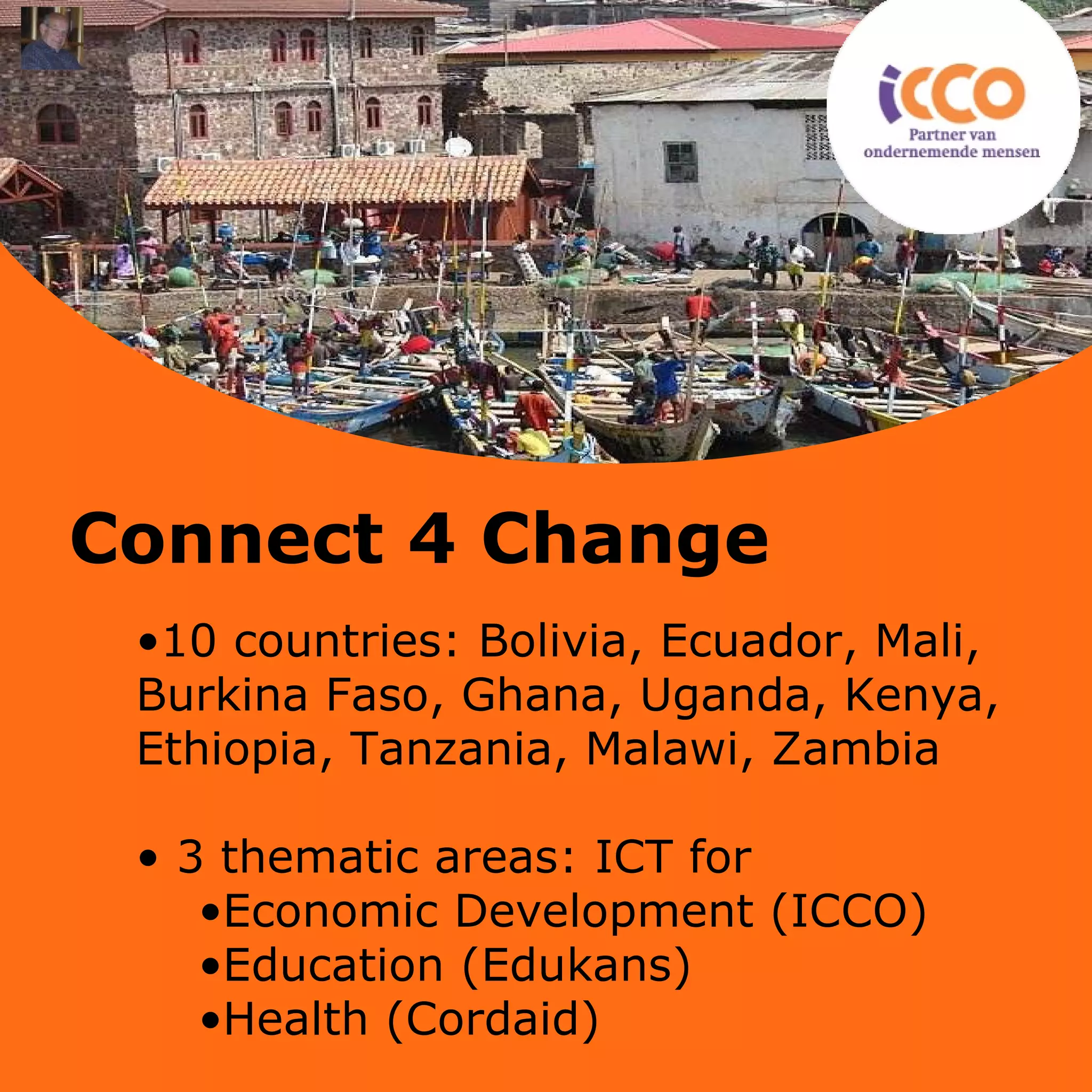 10 countries: Bolivia, Ecuador, Mali, Burkina Faso, Ghana, Uganda, Kenya, Ethiopia, Tanzania, Malawi, Zambia 3 thematic areas: ICT for  Economic Development (ICCO) Education (Edukans) Health (Cordaid) Connect 4 Change 