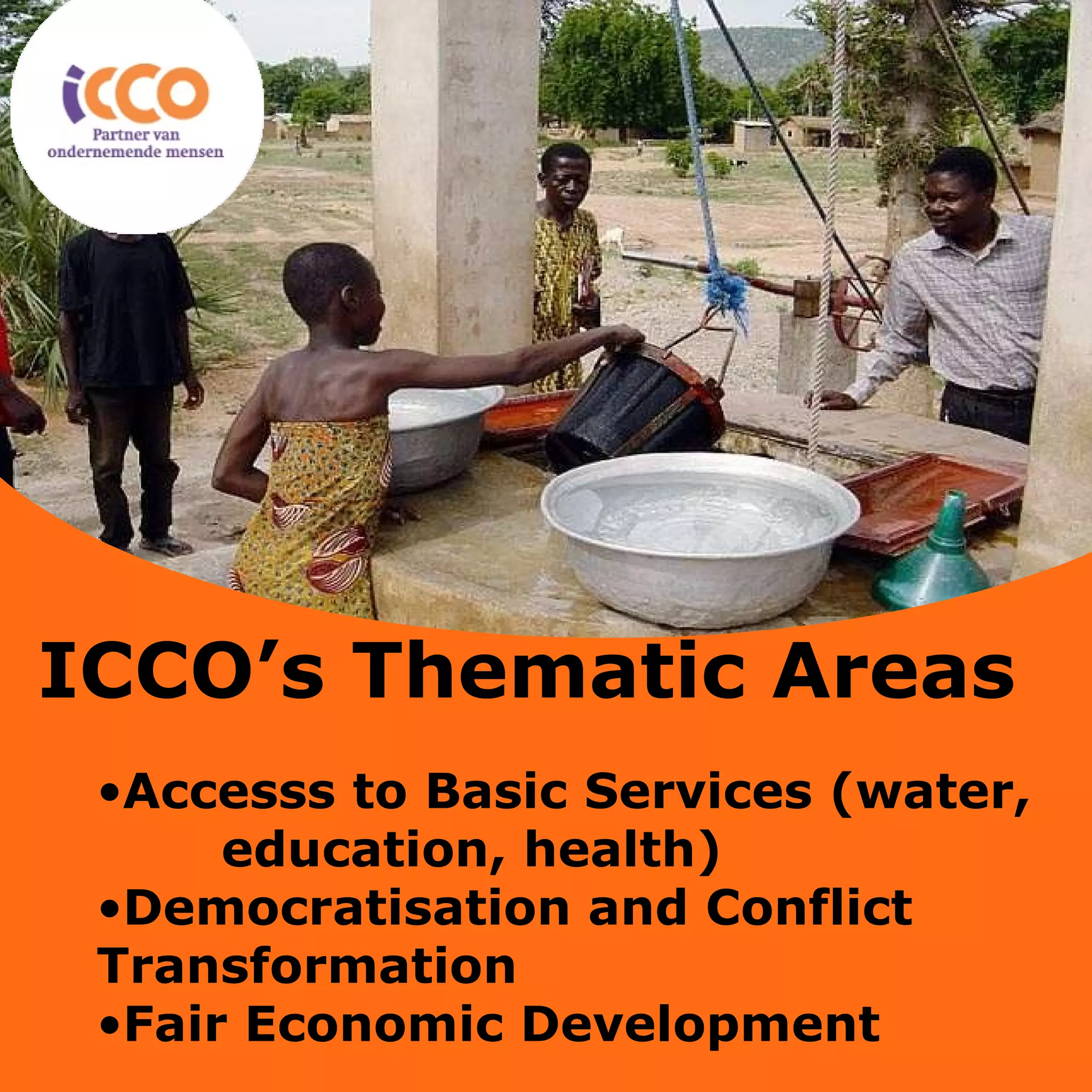 Accesss to Basic Services (water,  education, health) Democratisation and Conflict  Transformation Fair Economic Development ICCO’s Thematic Areas 