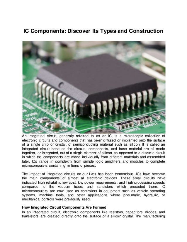 IC Components: Discover Its Types and Construction
An integrated circuit, generally referred to as an IC, is a microscopic collection of
electronic circuits and components that has been diffused or implanted onto the surface
of a single chip or crystal, of semiconducting material such as silicon. It is called an
integrated circuit because the circuits, components, and base material are all made
together, or integrated, out of a single element of silicon, as opposed to a discrete circuit
in which the components are made individually from different materials and assembled
later. ICs range in complexity from simple logic amplifiers and modules to complete
microcomputers containing millions of pieces.
The impact of integrated circuits on our lives has been tremendous. ICs have become
the main components of almost all electronic devices. These small circuits have
indicated high reliability, low cost, low power requirements, and high processing speeds
compared to the vacuum tubes and transistors which preceded them. IC
microcomputers are now used as controllers in equipment such as vehicle operating
systems, machine tools, and other applications where pneumatic, hydraulic, or
mechanical controls were previously used.
How Integrated Circuit Components Are Formed
In an integrated circuit, electronic components like resistors, capacitors, diodes, and
transistors are created directly onto the surface of a silicon crystal. The manufacturing
 