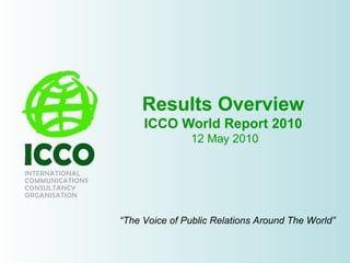 Results Overview ICCO World Report 2010  12 May 2010 “ The Voice of Public Relations Around The World” 