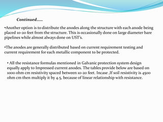 Continued……
•Another option is to distribute the anodes along the structure with each anode being
placed 10-20 feet from the structure. This is occasionally done on large diameter bare
pipelines while almost always done on UST’s.
•The anodes are generally distributed based on current requirement testing and
current requirement for each metallic component to be protected.
• All the resistance formulas mentioned in Galvanic protection system design
equally apply to Impressed current anodes. The tables provide below are based on
1000 ohm cm resistivity spaced between 10-20 feet. Incase ,If soil resistivity is 4500
ohm cm then multiply it by 4.5, because of linear relationship with resistance.
 