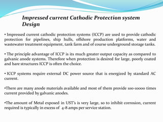 Impressed current Cathodic Protection system
Design
• Impressed current cathodic protection systems (ICCP) are used to provide cathodic
protection for pipelines, ship hulls, offshore production platforms, water and
wastewater treatment equipment, tank farm and of course underground storage tanks.
• The principle advantage of ICCP is its much greater output capacity as compared to
galvanic anode systems. Therefore when protection is desired for large, poorly coated
and bare structures ICCP is often the choice.
• ICCP systems require external DC power source that is energized by standard AC
current.
•There are many anode materials available and most of them provide 100-10000 times
current provided by galvanic anodes.
•The amount of Metal exposed in UST’s is very large, so to inhibit corrosion, current
required is typically in excess of 4-8 amps per service station.
 