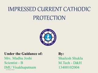 IMPRESSED CURRENT CATHODIC
PROTECTION
By:
Shailesh Shukla
M.Tech - D&H
1340010200423 May 2015
Under the Guidance of:
Mrs. Madhu Joshi
Scientist - B
IMU Visakhapatnam
 
