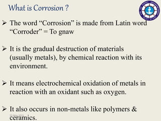 What is Corrosion ?
 The word “Corrosion” is made from Latin word
“Corroder” = To gnaw
 It is the gradual destruction of materials
(usually metals), by chemical reaction with its
environment.
 It means electrochemical oxidation of metals in
reaction with an oxidant such as oxygen.
 It also occurs in non-metals like polymers &
ceramics.23 May 2015
 