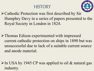 HISTORY
Cathodic Protection was first described by Sir
Humphry Davy in a series of papers presented to the
Royal Society in London in 1824.
Thomas Edison experimented with impressed
current cathodic protection on ships in 1890 but was
unsuccessful due to lack of a suitable current source
and anode material.
In USA by 1945 CP was applied to oil & natural gas
industry.
 