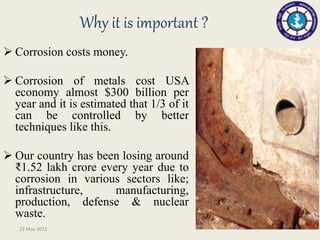 Why it is important ?
 Corrosion costs money.
 Corrosion of metals cost USA
economy almost $300 billion per
year and it is estimated that 1/3 of it
can be controlled by better
techniques like this.
 Our country has been losing around
₹1.52 lakh crore every year due to
corrosion in various sectors like;
infrastructure, manufacturing,
production, defense & nuclear
waste.
23 May 2015
 