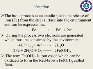 Reaction
The basic process at an anodic site is the release of
iron (Fe) from the steel surface into the environment
and can be expressed as:
Fe Fe2+ + 2e-
 During the process two electrons are generated
which must be consumed by the environment.
4H++ O2 + 4e- 2H2O
2Fe + 2H2O + O2 2Fe(OH)2
 The term Fe(OH)2 is iron oxide which can be
oxidized to form the Red-brown Fe(OH)3 called
Rust.23 May 2015
 