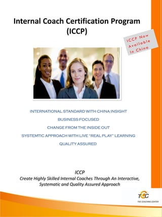 Internal Coach Certification Program
               (ICCP)
Internal




      INTERNATIONAL STANDARD WITH CHINA INSIGHT

                    BUSINESS FOCUSED

               CHANGE FROM THE INSIDE OUT

  SYSTEMTIC APPROACH WITH LIVE “REAL PLAY” LEARNING

                     QUALITY ASSURED




                             ICCP
 Create Highly Skilled Internal Coaches Through An Interactive,
           Systematic and Quality Assured Approach
 