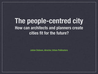 The people-centred city
How can architects and planners create
cities ﬁt for the future?
Julian Dobson, director, Urban Pollinators
 